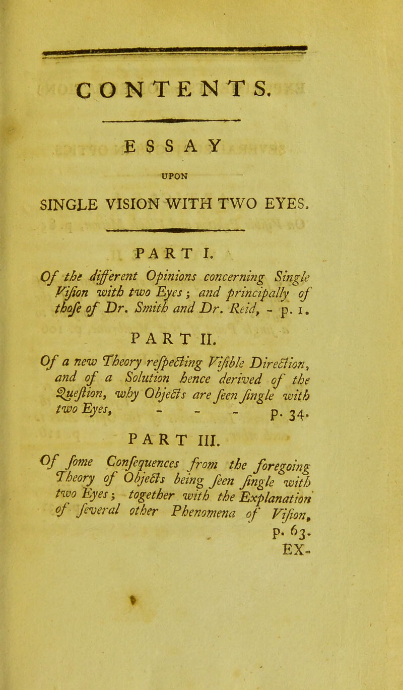 CONTENTS. ESSAY UPON SINGLE VISION WITH TWO EYES. PA R T I. Of the different Opinions concerning Single Vifion with two Eyes; and principally of thafe of Dr. Smith and Dr. Reid, - p. i. PART II. Of a new Theory respecting Vifible Direction, and of a Solution hence derived of the guejlion, why Objects are feen fmgle with two Eyes, - p. 34, PART III. Of fome Confequences from the foregoing Theory of Objects being feen Jingle with two Eyes; together with the Explanation of feveral other Phenomena of Fifion, P- 63- EX-