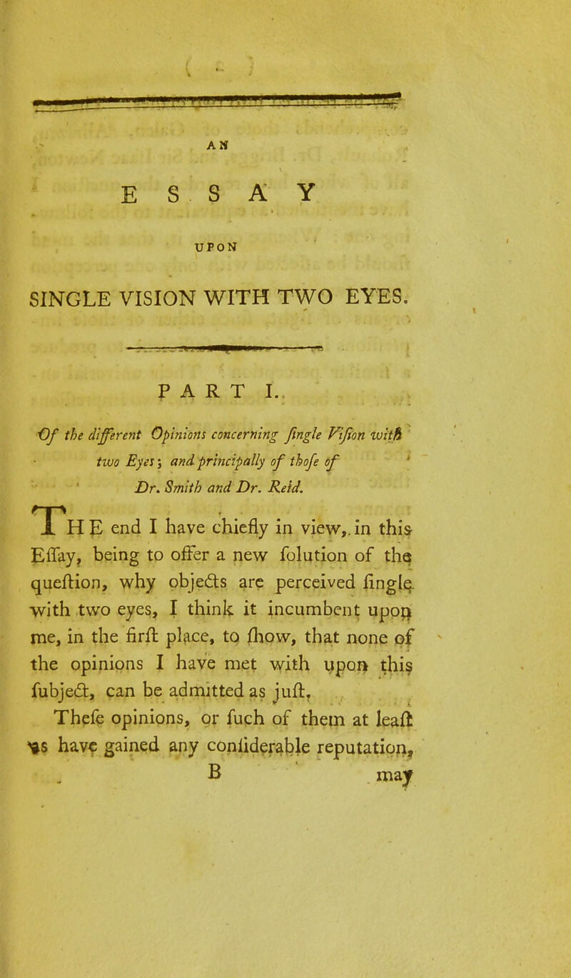 ESSAY UPON SINGLE VISION WITH TWO EYES. — ! IH 1 PART I. •Of the different Opinions concerning fingle Vifion with two Eyes; and principally of thofe of Dr. Smith and Dr. Reid. Th E end I have chiefly in view,, in this Effay, being to offer a new folution of tha queftion, why objects are perceived fingle with two eyes, I think it incumbent upon; me, in the firfl place, to jfhow, that none of the opinions I have met with upon this fubjed:, can be admitted as juft. Thefe opinions, or fuch of them at leaft *s have gained any coniiderable reputation, B may