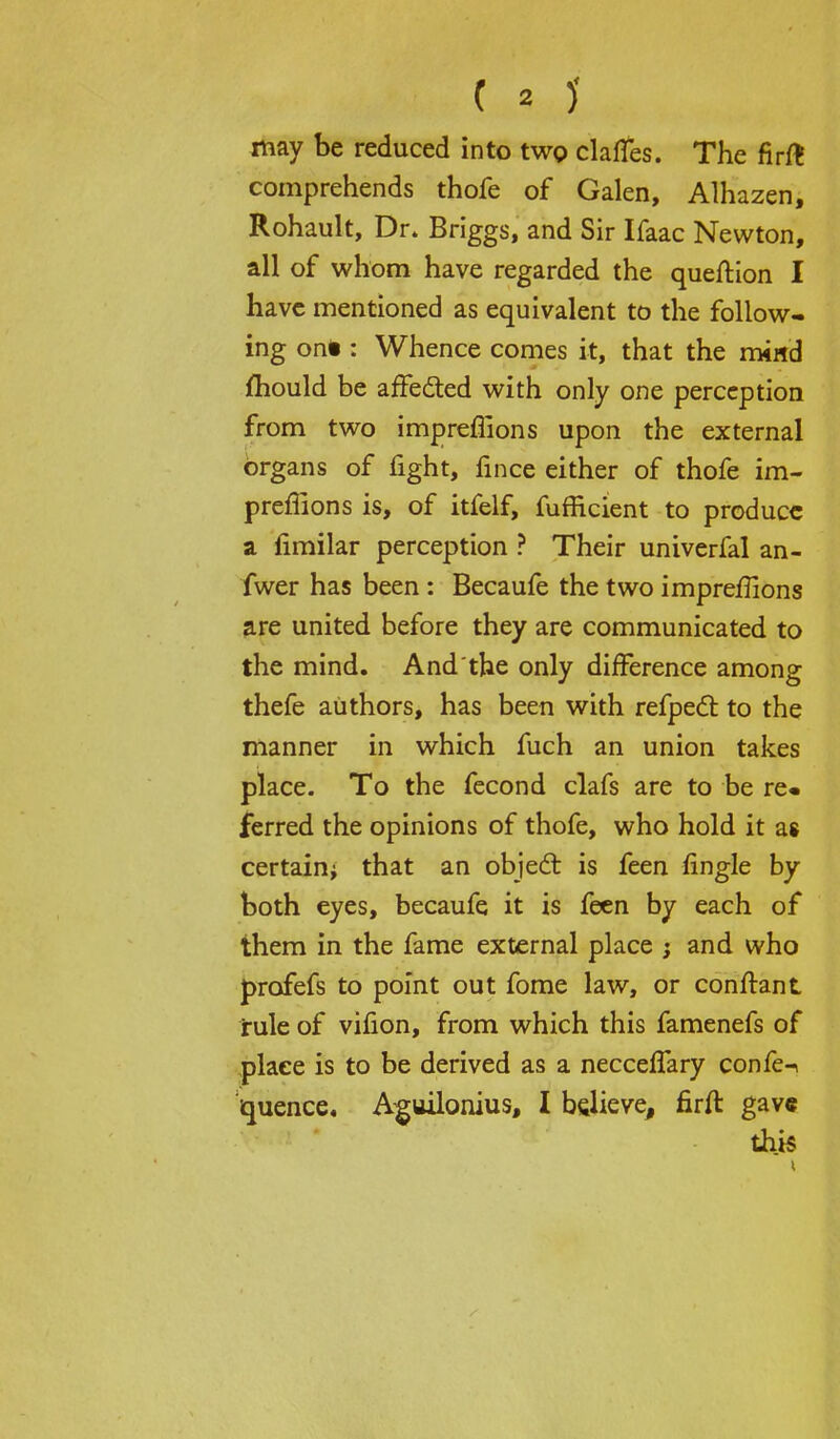 may be reduced into two claffes. The firft comprehends thofe of Galen, Alhazen, Rohault, Dr. Briggs, and Sir Ifaac Newton, all of whom have regarded the queftion I have mentioned as equivalent to the follow- ing on* : Whence comes it, that the mind mould be affected with only one perception from two impreflions upon the external organs of fight, fince either of thofe im- preflions is, of itfelf, fufficient to produce a fimilar perception ? Their univerfal an- fwer has been : Becaufe the two impreflions are united before they are communicated to the mind. And the only difference among thefe authors, has been with refpecl to the manner in which fuch an union takes place. To the fecond clafs are to be re« ferred the opinions of thofe, who hold it as certain* that an object is feen Angle by both eyes, becaufe it is feen by each of them in the fame external place ; and who profefs to point out fome law, or conflant jrule of vifion, from which this famenefs of place is to be derived as a necceflary confe-i quence. Aguilonius, I believe, firft gave this