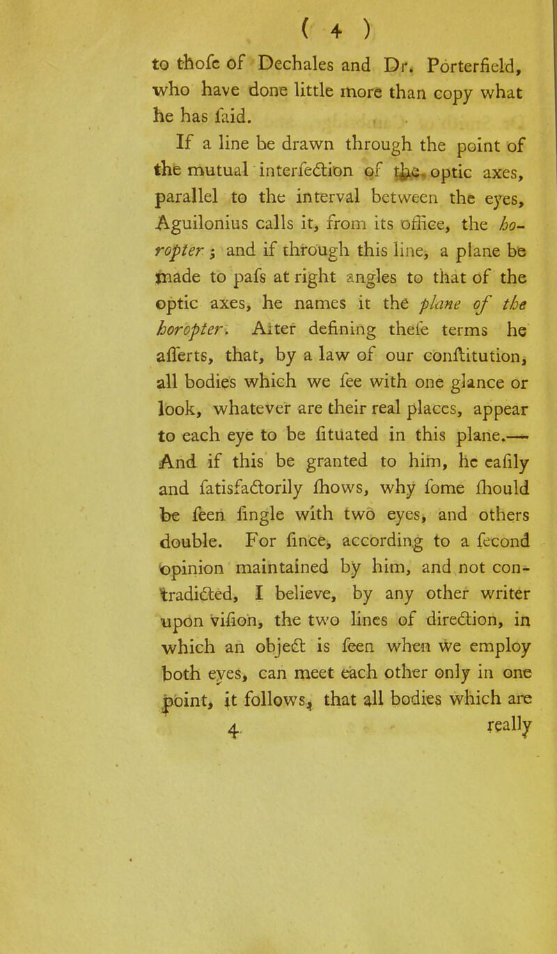 to thofc of Dechales and Dr. Porterfield, who have done little more than copy what he has faid. If a line he drawn through the point of the mutual intenection of the optic axes, parallel to the interval between the eyes, Aguilonius calls it, from its office, the ho- ropter ; and if through this line, a plane be made to pafs at right angles to that of the optic axes, he names it the plane of the horopter. Aiter defining theie terms he afierts, that, by a law of our conftitution, all bodies which we fee with one glance or look, whatever are their real places, appear to each eye to be fitUated in this plane.— And if this be granted to him, he cafily and fatisfactorily mows, why fome mould be feen fingle with two eyes, and others double. For lince, according to a fecond opinion maintained by him, and not con^ tradicted, I believe, by any other writer upon vifion, the two lines of direction, in which an object is feen when we employ both eyes, can meet each other only in one point, \t follows, that all bodies which are 4. really