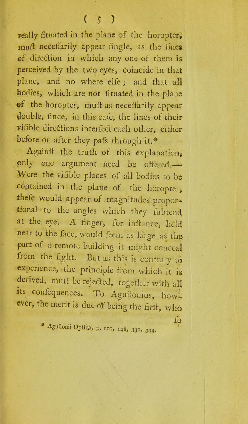 FC'ally fltnated in the plane of the horopter., muil neceffarily appear fingle, as the Jines of direction in which any one of them is perceived by the two eyes, coincide in that plane, and no where elfe; and that all bodies, which are not fituated in the plane of the horopter, muft as necelfarily appear Rouble, fince, in this cafe, the lines of their yiiible directions interfect each other, either before or after they pafs through'it.* Againft the truth of this explanation* only one argument need be offered.— •Were the vifible places of all bodies to be contained in the plane of the horopter, thefe would appear of magnitudes propor* tional • to the angles which they fubten4 at the eye. A finger, for inftance, held near to the face, would feem as large as the part of a remote building it might conceal from the fight. But as this is contrary to experience, the principle from which it is derived, mult be rejected, together with all its confequences. To Aguilonius, how-- ever, the merit is due of being the firrt, who lb * AguJonii Optiq?, p. no, 148, 331, 344-