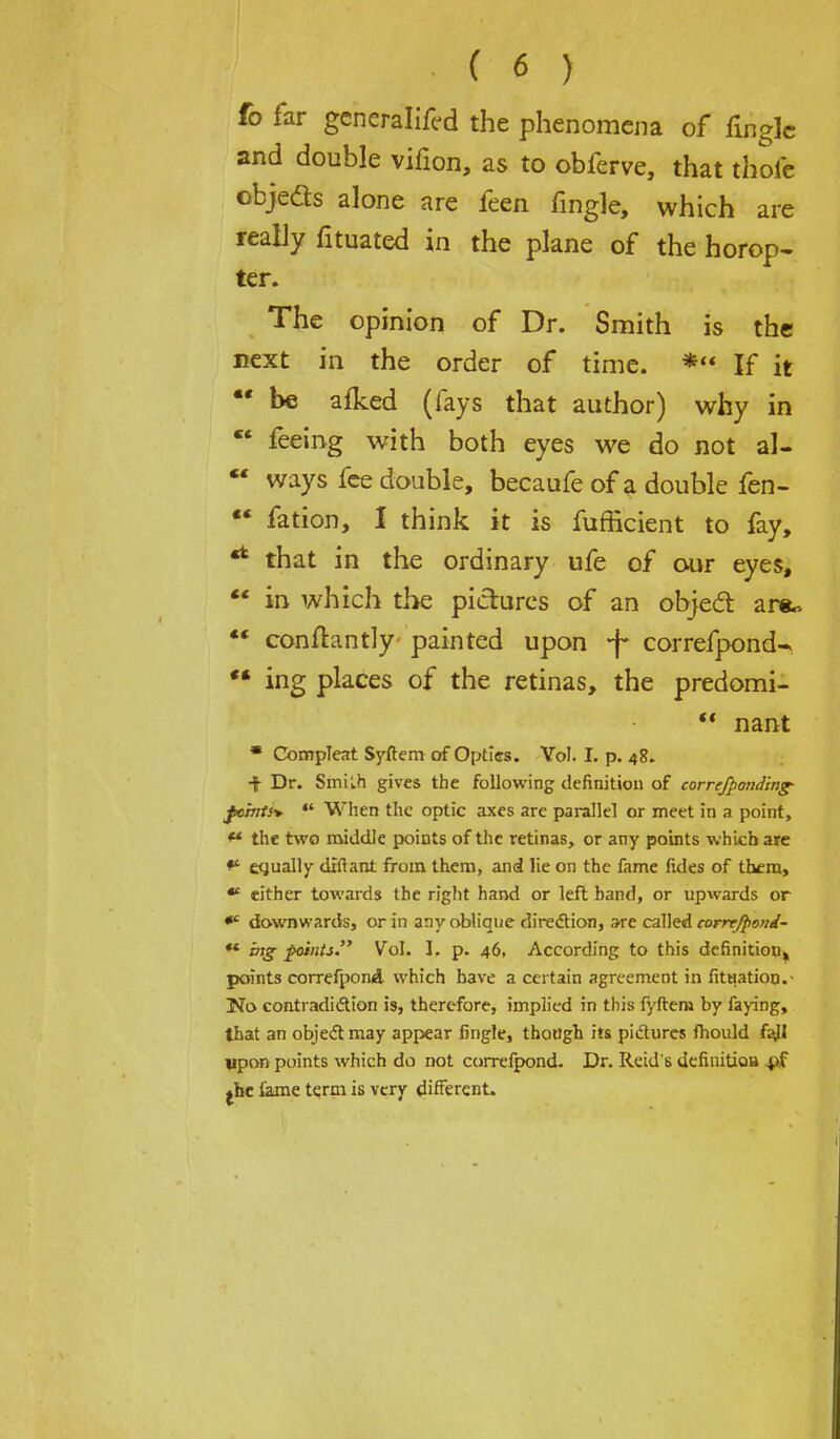 fo far gcncralifl-d the phenomena of fingle and double vifion, as to obferve, that thofe obje&s alone are feen fingle, which are really fituated in the plane of the horop- ter. The opinion of Dr. Smith is the next in the order of time. * If it be afked (fays that author) why in  feeing with both eyes we do not al- *' ways fee double, becaufe of a double fen-  fation, 1 think it is fufficient to fay, •* that in the ordinary ufe of our eyes,  in which the pictures of an object are*  conftantly painted upon -f correfpond-* ** ing places of the retinas, the predomi-  nant * Compleat Syftem of Optics. Vol. I. p. 48. •f Dr. Smilh gives the following definition of correfponding- fcmts> *' When the optic axes are parallel or meet in a point, ** the two middle points of the retinas, or any points which are equally diftant from them, and lie on the fame fides of them, * either towards the right hand or left band, or upwards or downwards, or in any oblique direction, are called eorrrjpond- ** ing points. Vol. I, p. 46, According to this definition, points correfpond which have a certain agreement in fituatiou.- No contradiction is, therefore, implied in this fyftem by faying, that an object may appear fingle, though its pictures fhould fajl upon points which do not correfpond. Dr. Reid's definitioa pf jhe Came term is very different.