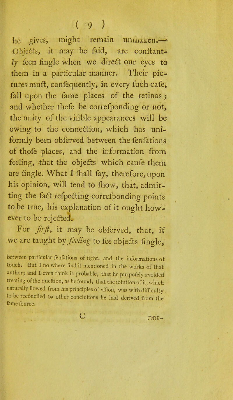 he gives, might remain uniiiaK.cn.— Objects, it may be faid, are conftant- ly feen fingle when we direct our eyes to them in a particular manner. Their pic- tures muft, confequently, in .every fuch cafe, fall upon the fame places of the retinas ; and whether thefe be correfponding or not, the unity of the vifible appearances will be owing to the connection, which has uni- formly been obferved between the fenfations of thpfe places, and the information from feeling, -that the objects which caufe them are fingle. What I fhall fay, therefore, upon his opinion, will tend to mow, that, admit- ting the fact refpecting correfponding points to be true, his explanation of it ought how- ever to be rejected. For firft, it may be obferved, that, if we are taught by feeling to fee objects fingle, between particular fenfations of fight, and the informations of touch. But I no where find it mentioned in the works of that author; and I even think it probable, that he purpofely avoided treating of the queftion, as he found, that the folution of it, which naturally flowed from his principles of vifion, was with difficulty to be reconciled to other conclufions he had derived from the fame fource. c not-