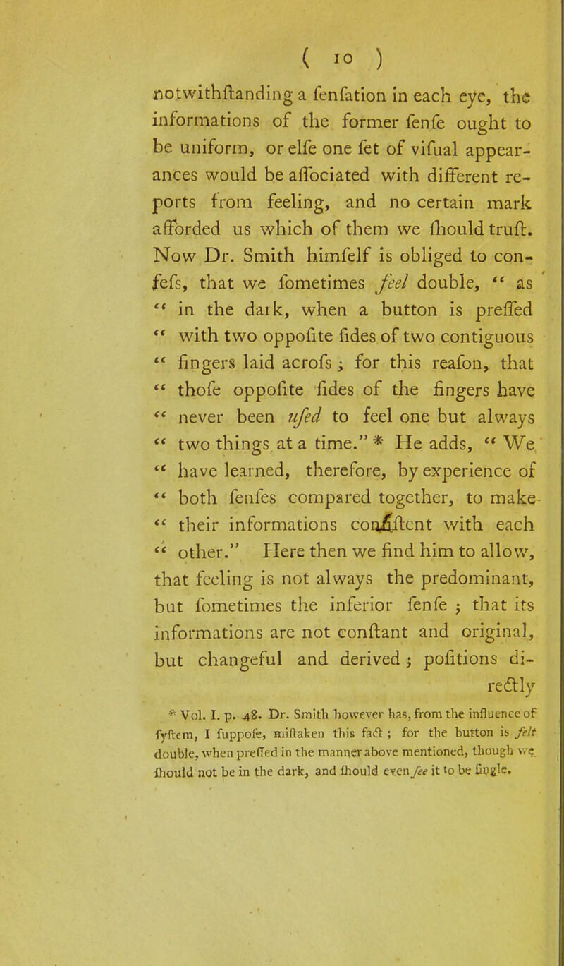 flotwithftanding a fenfation in each eye, the informations of the former fenfe ought to be uniform, or elfe one fet of vifual appear- ances would be aflbciated with different re- ports from feeling, and no certain mark afforded us which of them we mould truft. Now Dr. Smith himfelf is obliged to con- fefs, that we fometimes feel double,  as  in the daik, when a button is preffed  with two oppofite fides of two contiguous  fingers laid acrofs ; for this reafon, that  thofe oppofite fides of the fingers have  never been ufed to feel one but always  two things at a time. * He adds,  We  have learned, therefore, by experience of  both fenfes compared together, to make  their informations cor^fiflent with each  other. Here then we find him to allow, that feeling is not always the predominant, but fometimes the inferior fenfe j that its informations are not eonftant and original, but changeful and derived j pofitions di- rectly * Vol. I. p. 48. Dr. Smith however has, from the influence of fyftem, I fuppoie, miftaken this fact; for the button is felt double, when preffed in the manner above mentioned, though w? ihould not be in the dark, and fhould eyen fee it to be fingle.