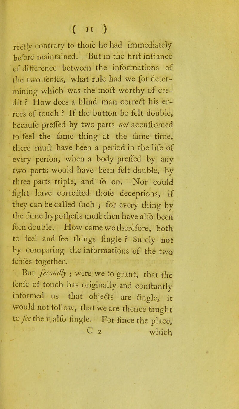 ( « ) rcclly contrary to thofe he had immediately before maintained. But in the firft inftance of difference between the informations of the two fenfes, what rule had we for deter- mining which was the moft worthy of cre- dit ? How does a blind man correct his er- rors of touch ? If the button be felt double, becaufe preffed by two parts not accuftomed to feel the fame thing at the fame time, there muft have been a period in the life of every perfon, when a body preffed by any two parts would have been felt double, by three parts triple, and fo on. Nor could fight have corrected thofe deceptions, if they can be called fuch j for every thing by the fame bypothefis muft then have alfo been feen double. How came we therefore, both to feel and fee things fingle ? Surely not by comparing the informations of the two fenfes together. But fecondly ; were we to grant, that the fenfe of touch has originally and conftantly informed us that objects are fingle, it would not follow, that we are thence taught tofee them alfo fingle. For fince the place, C 2 which