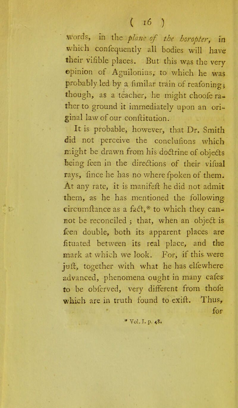 Words, in the plane of the horopter, in which confequently all bodies will have their vilible places. But this was the very- opinion of Aguilonius, to which he was probably led by a fimilar train of reafoning; though, as a teacher, he might choofe ra- ther to ground it immediately upon an ori- ginal law of our constitution. It is probable, however, that Dr. Smith did not perceive the conclufions which night be drawn from his doctrine of objects being feen in the directions of their vifual rays, fince he has no where fpoken of them. At any rate, it is manifeft he did not admit them, as he has mentioned the following circumflance as a fact,* to which they can- not be reconciled ; that, when an object is feen double, both its apparent places are fituated between its real place, and the mark at which we look. For, if this were juft, together with what he has elfewhere advanced, phenomena ought in many cafes to be obferved, very different from thofe which are in truth found to exift. Thus, for * vol. r. p. <8.