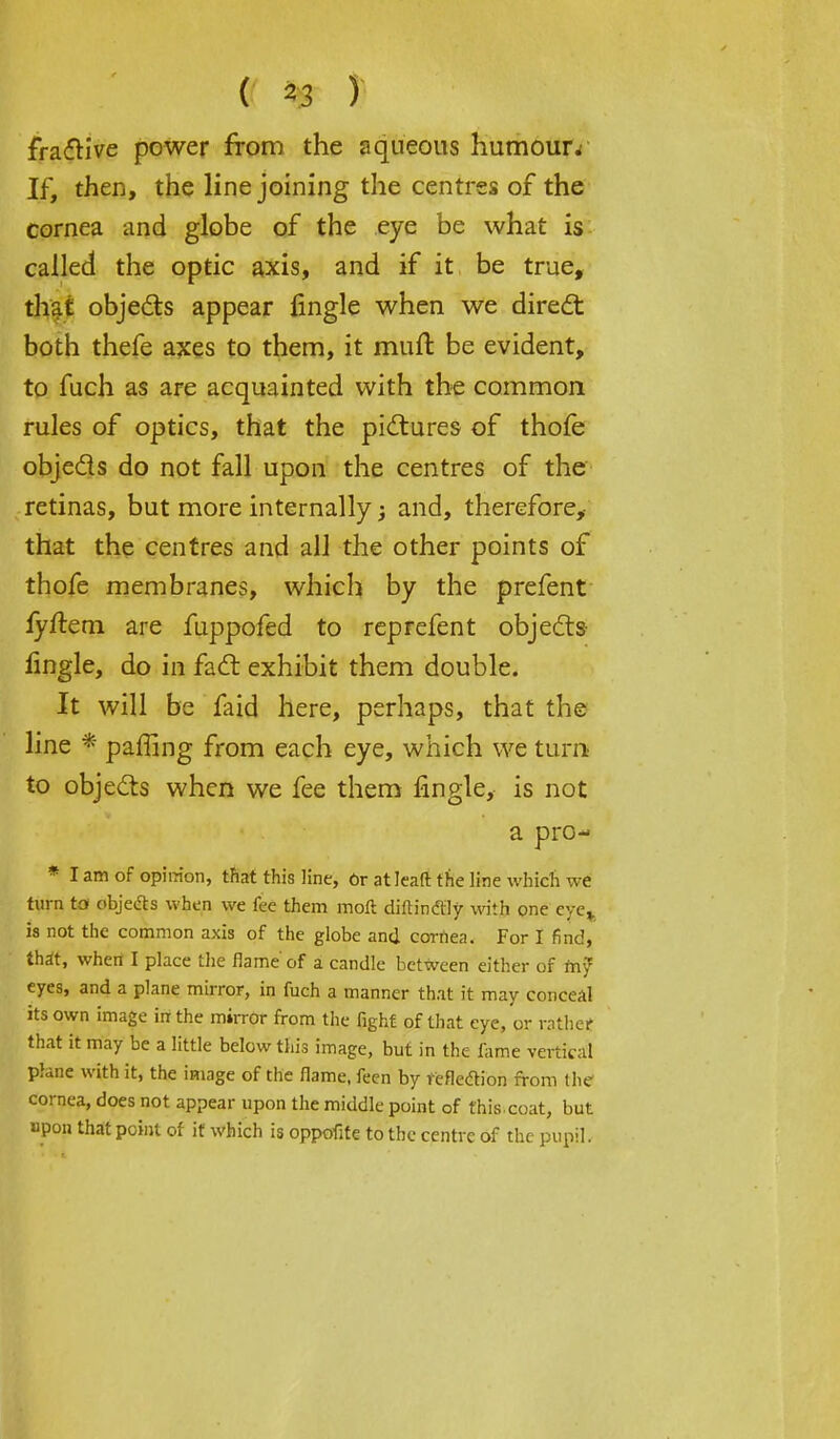 ; (( %gr J) • ^ frafrive power from the aqueous humour. If, then, the line joining the centres of the cornea and globe of the eye be what is called the optic axis, and if it be true, that objects appear fingle when we direct both thefe axes to them, it mull be evident, to fuch as are acquainted with the common rules of optics, that the pictures of thole objects do not fall upon the centres of the retinas, but more internally; and, therefore, that the centres and all the other points of thofe membranes, which by the prefent lyflem are fuppofed to reprefent objects fingle, do in fact exhibit them double. It will be faid here, perhaps, that the line * paffing from each eye, which we turn to objects when we fee them fingle, is not a pro- * I am of opinion, that this line, Or at lead: the line which we turn to objects when we fee them moll diftinftly with one eye* is not the common axis of the globe and cornea. For I find, that, when I place the flame of a candle between either of my eyes, and a plane mirror, in fuch a manner that it may conceal its own image in the mirror from the fight of that eye, or rather that it may be a little below this image, but in the lame vertical plane with it, the image of the flame, feen by reflexion from the cornea, does not appear upon the middle point of this coat, but upon that point of it which is oppofite to the centre of the pupil.