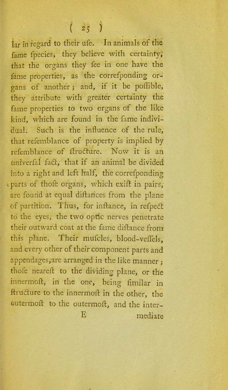 lar in regard to their life. In animals of the fame fpecies, they believe with certainty, that the organs they fee in one have the fame properties, as the correfponding or- gans of another; and, if it be poffible, they attribute with greater certainty the fame properties to two organs of the like kind, which are found in the fame indivi- dual. Such is the influence of the rule, that refemblance of property is implied by refemblance of liructure. Now it is an imiverfal fact, that if an animal be divided Irito a right and left half, the correfponding . parts of thofe organs, which exift in pairs, are found at equal diftances from the plane of partition. Thus, for inftance, in refpect to the eyes, the two optic nerves penetrate their outward coat at the fame diftance from this plane. Their mufcles, blood-veffels, and every other of their component parts and appendages,are arranged in the like manner; thofe neareft to the dividing plane, or the innermoft, in the one, being fimilar in ftruclure to the innermoft. in the other, the outermoft to the outermoft, and the inter- E mediate