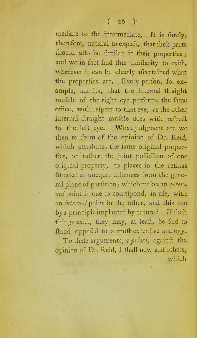 mediate to the intermediate, It is furelyy therefore, natural to expect, that fuch parts mould alfo be fimilar in their properties j and we in fact find this fimilarity to exift, wherever it can be clearly afcertained what the properties are. Every perfon, for ex- ample, admits, that the internal ftraight mufcle of the right eye performs the fame office, with refpect to that eye, as the other internal ftraight mufcle does with refpect to the left eye. What judgment are we then to form of the opinion of Dr. Reid, which attributes the fame original proper- ties, or rather the joint poffefiion of one original property, to places in the retinas fituated at unequal diftances from the gene- ral plane of partition; which makes an exter- nal point in one to correfpond, in ufe, with an internal point in the other, and this too by a principle implanted by nature ? If fuch things exift, they may, at leaft, be faid to ftand oppofed to a moft extenfive analogy. To thefe arguments, a priori, againft the opinion of Dr. Reid, I mail now add others,. which