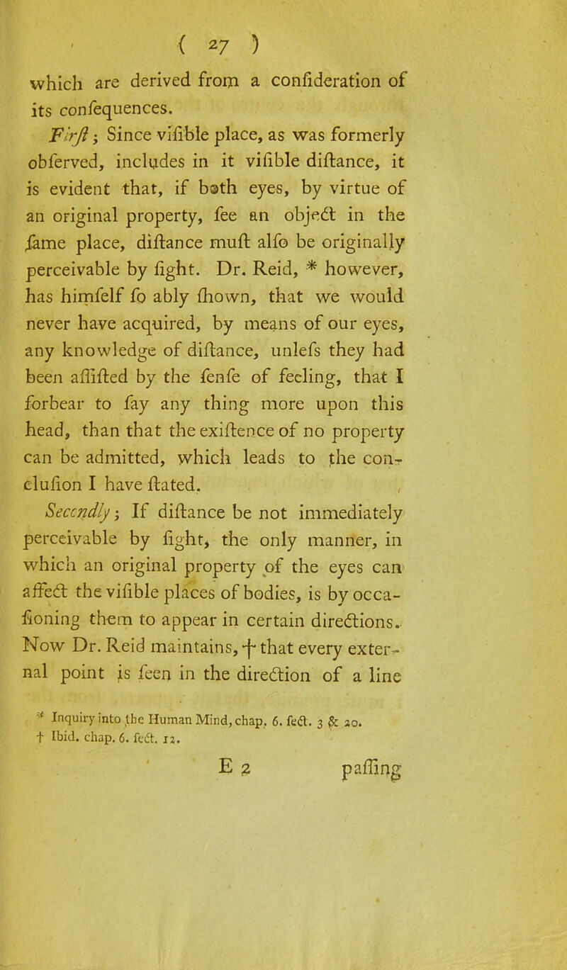 which are derived from a confideration of its confequences. Firji; Since vifible place, as was formerly obferved, includes in it vifible diftance, it is evident that, if bath eyes, by virtue of an original property, fee an object in the iame place, diftance muft alfo be originally perceivable by fight. Dr. Reid, ■* however, has himfelf fo ably mown, that we would never have acquired, by means of our eyes, any knowledge of diftance, unlefs they had been affifted by the fenfe of feeling, that I forbear to fay any thing more upon this head, than that the exiftence of no property can be admitted, which leads to t.he con- clufion I have ftated. Seccndly; If diftance be not immediately perceivable by fight, the only manner, in which an original property of the eyes can affect the vifible places of bodies, is byocca- fioning them to appear in certain directions. Now Dr. Reid maintains,-f-that every exter- nal point is feen in the direction of a line * Inquiry into the Human Mind, chap, 6. feci. 3 jfc 30. t Ibid. chap. 6. feci. 12. E 2 paffing