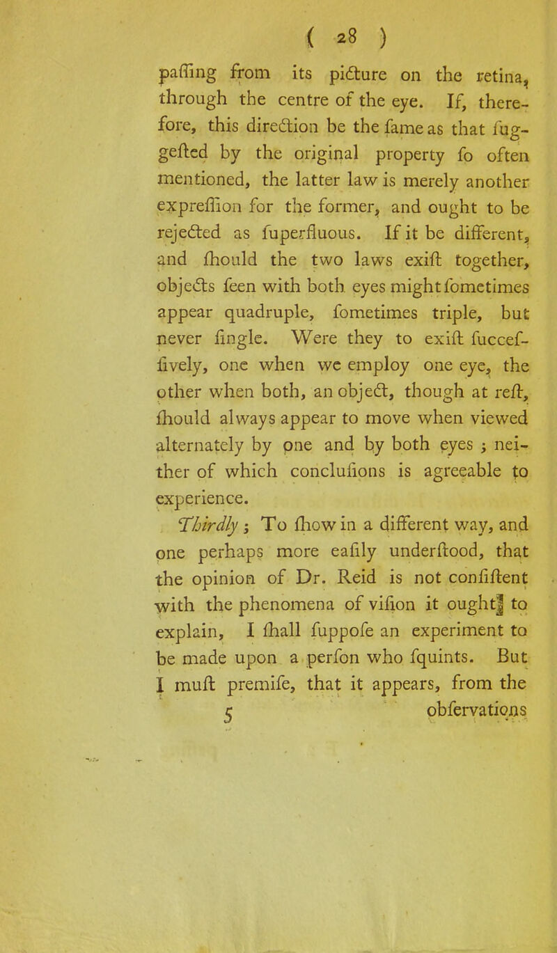 pffing from its picture on the retina, through the centre of the eye. If, there- fore, this direction be the fame as that fug- gefled by the original property fo often mentioned, the latter law is merely another expreffion for the former, and ought to be rejected as fuperfluous. If it be different, and mould the two laws exift together, objects feen with both eyes mightfometimes appear quadruple, fometimes triple, but never tingle. Were they to exift fuccef- iively, one when we employ one eye, the other when both, an object, though at reft, mould always appear to move when viewed alternately by one and by both eyes ; nei- ther of which conclufions is agreeable to experience. Thirdly ; To mow in a different way, and one perhaps more eafily underftood, that the opinion of Dr. Reid is not confident with the phenomena of vifion it oughtj to explain, I mall fuppofe an experiment to be made upon a perfon who fquints. But I muft premife, that it appears, from the c obfervations