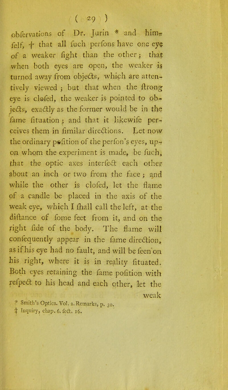 obfervations of Dr. Jurin * and hirrir felf, f that all fuch perfbns have one eye of a weaker fight than the other; that when both eyes are open, the weaker is turned away from objects, which are atten- tively viewed ; but that when the ftrong eye is clofed, the weaker is pointed to ob- jects, exactly as the former would be in the fame fituation and that it likewife per- ceives them in limilar directions. Let now the ordinary pefition of the perfon's eyes, up- on whom the experiment is made, be fuch, that the optic axes interfect each other about an inch or two from the face; and while the other is clofed, let the flame of a candle be placed in the axis of the weak eye, which I mail call the left, at the diftance of fome feet from it, and on the right fide of the body. The flame will confequently appear in the fame direction, as if his eye had no fault, and will befeen'on. his right, where it is in reality fituated. Both eyes retaining the fame pofition with refpect to his head and each other, let the weak ? Smith's Optics. Vol. 2. Remarks, p. 30. -j Inquiry, cti3p. 6. feft. 16.