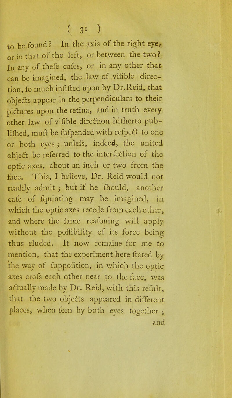 ( 3* > to be found ? In the axis of the right eye, or in that of the left, or between the two? In any of thefe cafes, or in any other that can be imagined, the law of viiible direc- tion, fo muchinfilled upon by Dr.Reid, that objects appear in the perpendiculars to their pictures upon the retina, and in truth every other law of vifible direction hitherto pub- limed, mull: be fufpended with refpect to one or both eyes ; unlefs, indeed, the united object be referred to the interfection of the optic axes, about an inch or two from the face. This, I believe, Dr. Reid would not readily admit ; but if he mould, another cafe of fquinting may be imagined, in which the optic axes recede from each other, and where the fame reafoning will apply without the poffibility of its force being thus eluded. It now remains for me to mention, that the experiment here ftated by the way of fuppofition, in which the optic axes crofs each other near to the face, was actually made by Dr. Reid, with this refult, that the two objects appeared in different places, when feen by both eyes together $ and