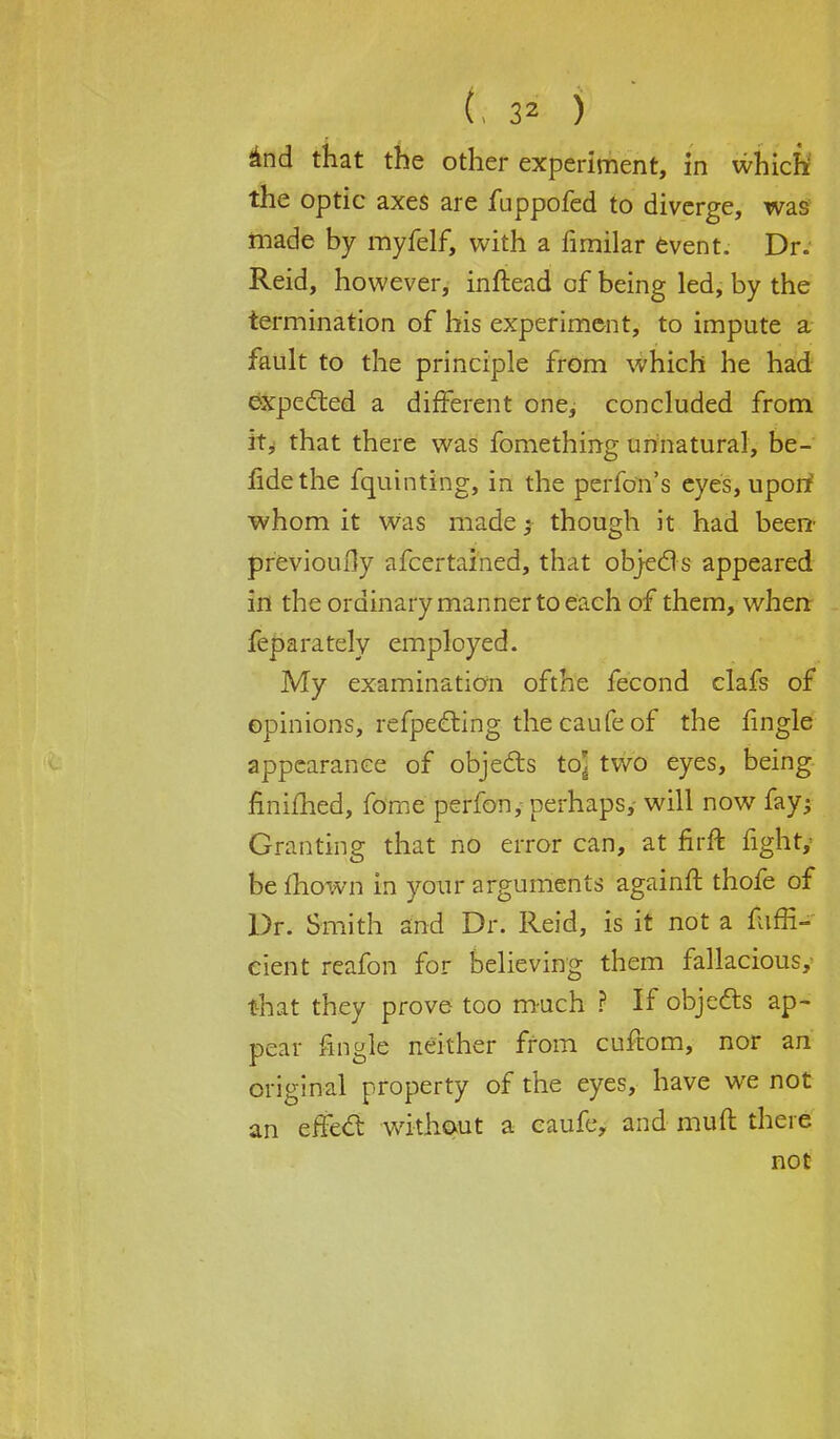 iind that the other experiment, in which' the optic axes are fuppofed to diverge, was made by myfelf, with a fimilar event. Dr. Reid, however, inftead of being led, by the termination of his experiment, to impute a fault to the principle from which he had expected a different one, concluded from it, that there was fomething unnatural, be- fidethe fquinting, in the perfon's eyes, uporf whom it was made} though it had been' previously afcertained, that objects appeared in the ordinary manner to each of them, when feparately employed. My examination ofthe fecond clafs of opinions, refpeeting the caufe of the fingle appearance of objects to] two eyes, being finifhed, fome perfony perhaps,- will now fay; Granting that no error can, at firft fight/ be mown in your arguments againft thofe of Dr. Smith and Dr. Reid, is it not a fuffi- cient reafon for believing them fallacious,- that they prove too much ? If objects ap- pear fingle neither from cuftom, nor an original property of the eyes, have we not an effect without a caufe, and muft there not