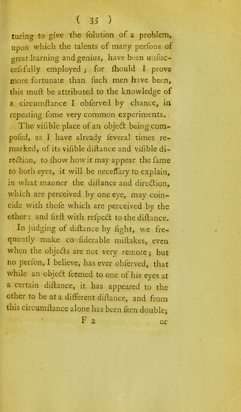 turing to give the folution of a problem, upon which the talents of many perfons of great learning and genius, have been unfuc- cefbfully employed ; for mould I prove more fortunate than fuch men have been, this rauft be attributed to the knowledge of a circumftance I obferved by chance, in repeating fome very common experiments. The vifible place of an object being com- pofed, as I have already feveral times re- marked, of its vifible diftance and vifible di- rection, to mow how it may appear the fame to both eyes, it will be neceffary to explain, in what manner the diftance and direction, which are perceived by one eye, may coin- cide with thofe which are perceived by the other : and firft with refpect to the diftance. In judging of diftance by fight, we fre- quently make confiderable miftakes, even when the objects are not very remote; but no perfon, I believe, has ever obferved, that while an object fecmed to one of his eyes at a certain diftance, it has appeared to the other to be at a different diftance, and from this circumftance alone has been feen double; F 2 or