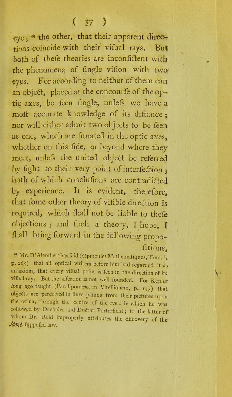 eye; * the other, that their apparent direc- tions coincide with their vifual rays. But both of thefe theories are inconfiftent with the phenomena of fingle virion with two eyes. For according to neither of them can an object, placed at the concourfe of the op- tic axes, be feen fingle, unlefs we have a. moft accurate knowledge of its diftance; nor will either admit two objects to be feen as one, which are fituated in the optic axes, whether on this fide, or beyond where they meet, unlefs the united object be referred by fight to their very point of interfection ; both of which conclufions are contradicted by experience. It is evident, therefore, that fome other theory of vifible direction is required, which mall not be liable to thefe objections ; and fuch a theory, I hope, I ihall bring forward in the following propo- fitions, » Mr.D'Alemberthasfaid COpufculesMathematiquesjTdm. \ p. 365) that all optical writers before him had regarded it as an axiom, that every vifual point is feen in the direction of its Vifual ray. But the affertion is not well founded. For Kepler long ago taught (Paialipomena in Vitellionem, p. j73) that objeds are perceived in lines palling from their pictures upon the retina, through the centre of the eye; in which he was followed by Dechales and Doctor Porterfield ; to the latter of Whom Dr. Reid improperly attributes the difcovery of the J^Hjt fyppofed lav.-.