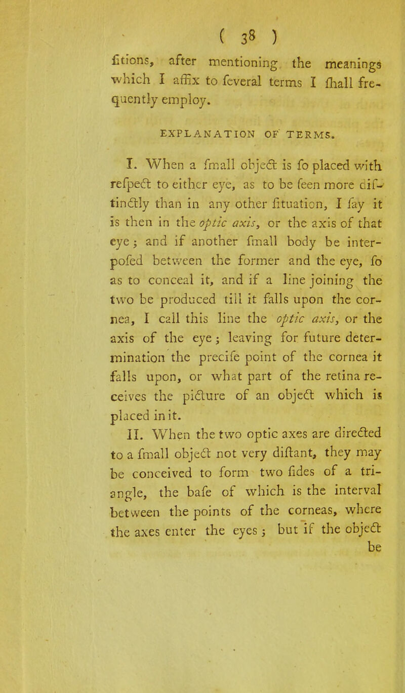 Utions, after mentioning the meanings which I affix to fcveral terms I mail fre- quently employ. EXPLANATION OF TERMS. I. When a fmall object is fo placed with refpect to either eye, as to be feen more cif-* tinctly than in any other fituation, I fay it is then in the optic axis, or the axis of that eye ; and if another fmall body be inter- pofed between the former and the eye, fo as to conceal it, and if a line joining the two be produced till it falls upon the cor- nea, I call this line the optic axis, or the axis of the eye; leaving for future deter- mination the precife point of the cornea it falls upon, or what part of the retina re- ceives the picture of an object which is placed in it. II. When the two optic axes are directed to a fmall object not very diftant, they may be conceived to form two fides of a tri- angle, the bafe of which is the interval between the points of the corneas, where the axes enter the eyesj but if the object be