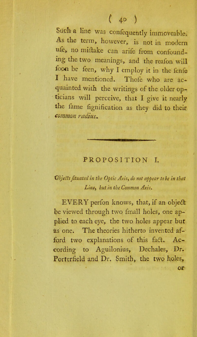 Siich a line was confequently immoveable. As the term, however, is not in modern ufe, no miftake can arife from confound- ing the two meanings, and the reafon will fooci be feen, why I employ it in the fenfe I have mentioned. Thofe who are ac- quainted with the writings of the older op- ticians will perceive, that I give it nearly the fame fignification as they did to their common radius. proposition r, Cbjecls foliated in the Optic Axis> do not appear to be in that Liney but in the Common Axis. EVERY perfon knows, that, if an object be viewed through two fmall holes, one ap- plied to each eye, the two holes appear but as one. The theories hitherto invented af- ford two explanations of this fait. Ac- cording to Aguilonius, Dechales, Dr. Porterfield and Dr. Smith, the two holes, or