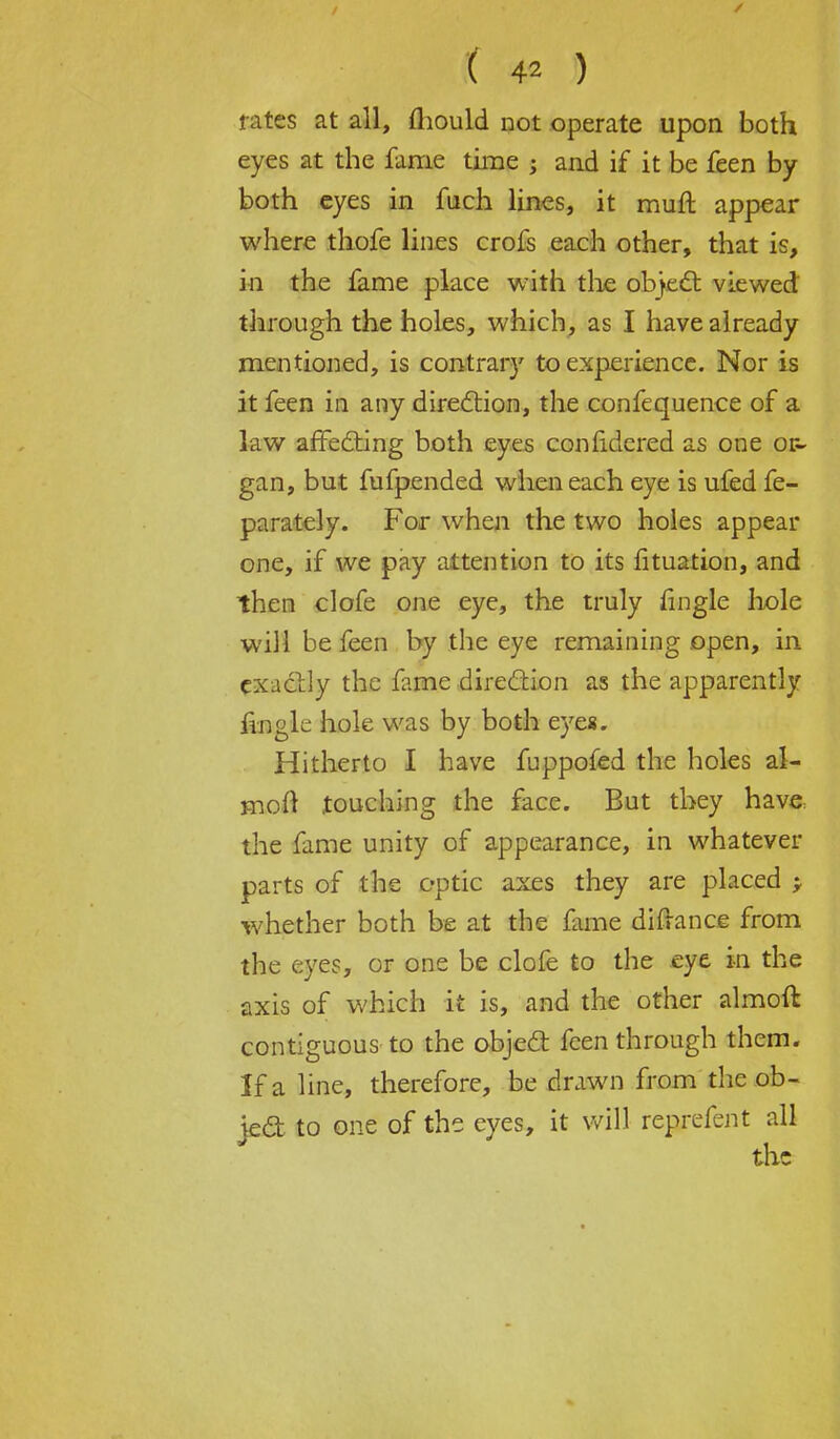 rates at all, mould not operate upon both eyes at the fame time ; and if it be feen by both eyes in fuch lines, it muft appear where thofe lines crofs each other, that is, in the fame place with the object viewed through the holes, which, as I have already mentioned, is contrary to experience. Nor is it feen in any direction, the confequence of a law affecting both eyes confidered as one or- gan, but fufpended when each eye is ufed fe- parately. For when the two holes appear one, if we pay attention to its fituation, and then clofe one eye, the truly fingle hole will be feen by the eye remaining open, in exactly the fame direction as the apparently iingle hole was by both eyes. Hitherto I have fuppofed the holes al- moft touching the face. But they have the fame unity of appearance, in whatever parts of the optic axes they are placed > whether both be at the fame difrance from the eyes, or one be clofe to the eye in the axis of which it is, and the other almoft contiguous to the object feen through them. If a line, therefore, be drawn from the ob- ject to one of the eyes, it will reprefent all