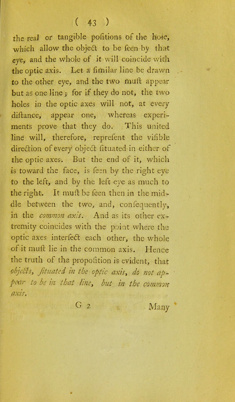 the real or tangible pofitions of the huie, which allow the object to be feen by that eye, and the whole of it will coincide witli the optic axis. Let a fimilar line be drawn to the other eye, and the two muft appear but as one line; for if they do not, the two holes in the optic axes will not, at every diftance, appear one, whereas experi- ments prove that they do. This united line will, therefore, reprefent the vilible direction of every object fituated in either of the optic axes. But the end of it, which is toward the face, is fesn by the right eye to the left, and by the left eye as much to the right. It muft be feen then in the mid- dle between the two, and, confequently, in the common axis. And as its other ex- tremity coincides with the point where the optic axes interfeel: each other, the whole of it muft lie in the common axis. Hence the truth of the proportion is evident, that objects, fituated m the optic axis, do not ap- • pear to be in that line, but in the common axis. G % Many