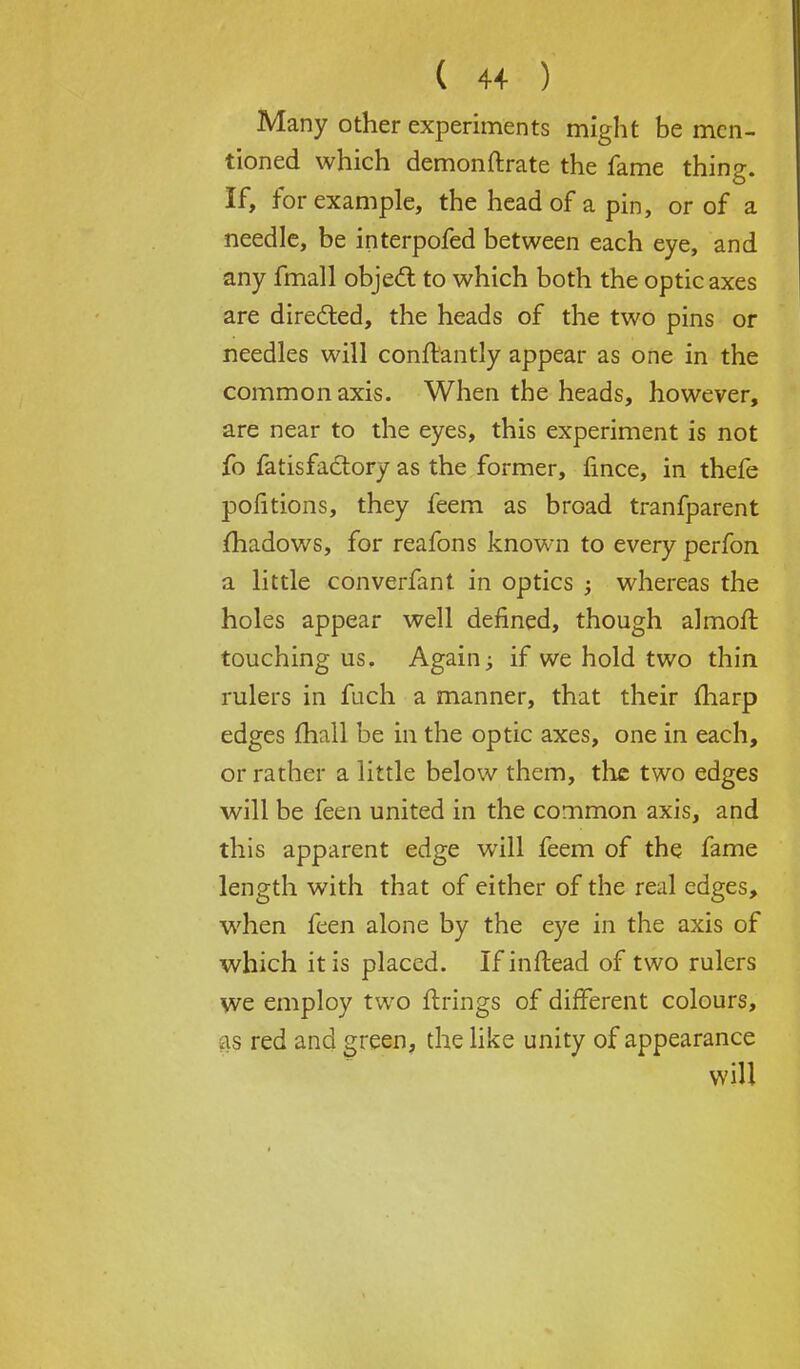 Many other experiments might be men- tioned which demonftrate the fame thing. If, for example, the head of a pin, or of a needle, be interpofed between each eye, and any fmall object, to which both the optic axes are directed, the heads of the two pins or needles will conft'antly appear as one in the common axis. When the heads, however, are near to the eyes, this experiment is not fo fatisfactory as the former, fince, in thefe poiitions, they feem as broad tranfparent fhadows, for reafons known to every perfon a little converfant in optics ; whereas the holes appear well defined, though almoft touching us. Again± if we hold two thin rulers in fuch a manner, that their fharp edges fhall be in the optic axes, one in each, or rather a little below them, the two edges will be feen united in the common axis, and this apparent edge will feem of the fame length with that of either of the real edges, when feen alone by the eye in the axis of which it is placed. Ifinftead of two rulers we employ two firings of different colours, as red and green, the like unity of appearance will