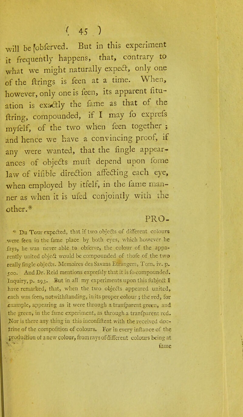 will be fobferved. But in this experiment it frequently happens, that, contrary to what we might naturally expe£t, only one of the firings is feen at a time. When, however, only one is feen, its apparent fili- ation is exactly the fame as that of the firing, compounded, if I may fo exprefs myfelf, of the two when feen together ; and hence we have a convincing proof, if any were wanted, that the fingle appear- ances of objects muft depend upon fome law of vifible direction affecling each eye, when employed by itfelf, in the fame man- ner as when it is ufed conjointly with the other.* PRO- * Du Torn- expected, that if two objects of different colours were feen in the fame place by both eyes, which however he fays, he was never able to obferve, the colour of the appa- rently united object would be compounded of thofe of the two really lingle objects. Memoires des Savans Etrangers, Tom. iv. p. 500. And Dr. Reid mentions exprefsly that it is fo compounded. Inquiry, p. 293. But in all my experiments upon this lubject I have remarked, that, when the two objects appeared united, each was feen, notwithstanding, in its proper colour ; the red, for example, appearing as it were through a transparent greenj and the green, in the fame experiment, as through a tranfparent red. Nor is there any thing in this inconfiftent with the received doc- trine of the compofition of colours. For in every inftancc of the production ot a new colour, from rays of different colours being at fame