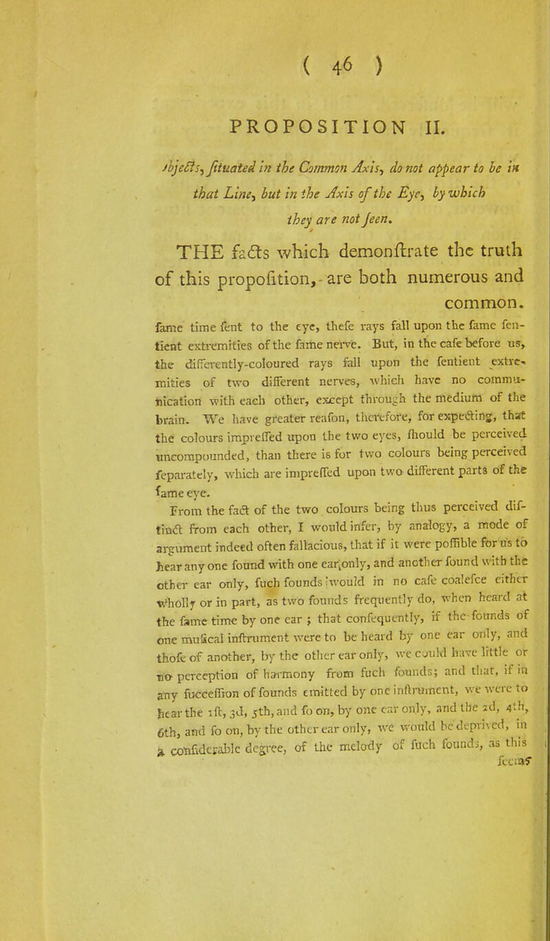 PROPOSITION II. jbjefts-ijituated in the Common Axis., do not appear to be in that Line, but in the Axis of the Eye, by which they are not Jeen. THE fads which demonftrate the truth of this proportion,- are both numerous and common. fame time fent to the eye, thefe rays fall upon the fame fen- tient extremities of the fame nerve. But, in the cafe before us, the differently-coloured rays fall upon the fentient extre^ mities of two different nerves, which have no commu- nication with each other, except through the medium of the brain. We have greater reafon, therefore, for expetfing, that the colours impreffed upon the two eyes, fhould be perceived uncompounded, than there is for two colours being perceived feparately, which are impreffed upon two different parts of the fame eye. From the fad of the two colours being thus perceived dif- tincl: from each other, I would infer, by analogy, a mode of argument indeed often fallacious, that if it were poffible for us to hear any one found with one ea^only, and another found with the other ear only, fuch founds hvouM in no cafe coalefce either wholly or in part, as two founds frequently do, when heard at the fame time by one ear ; that confequently, if the founds of one mulical inftrument were to be heard by one ear only, and thofe of another, by the other ear only, we cuuld have little or no-perception of harmony from fuch founds; and that, if in any fucceffion of founds emitted by one inftrument, we were to hear the lft, 3d, jth, and fo on, by one car only, and the zd, 4th, 6th, and fo on, by the other ear only, we would be deprived, in a. cotmdcrablc degree, of the melody of fuch found;, as this