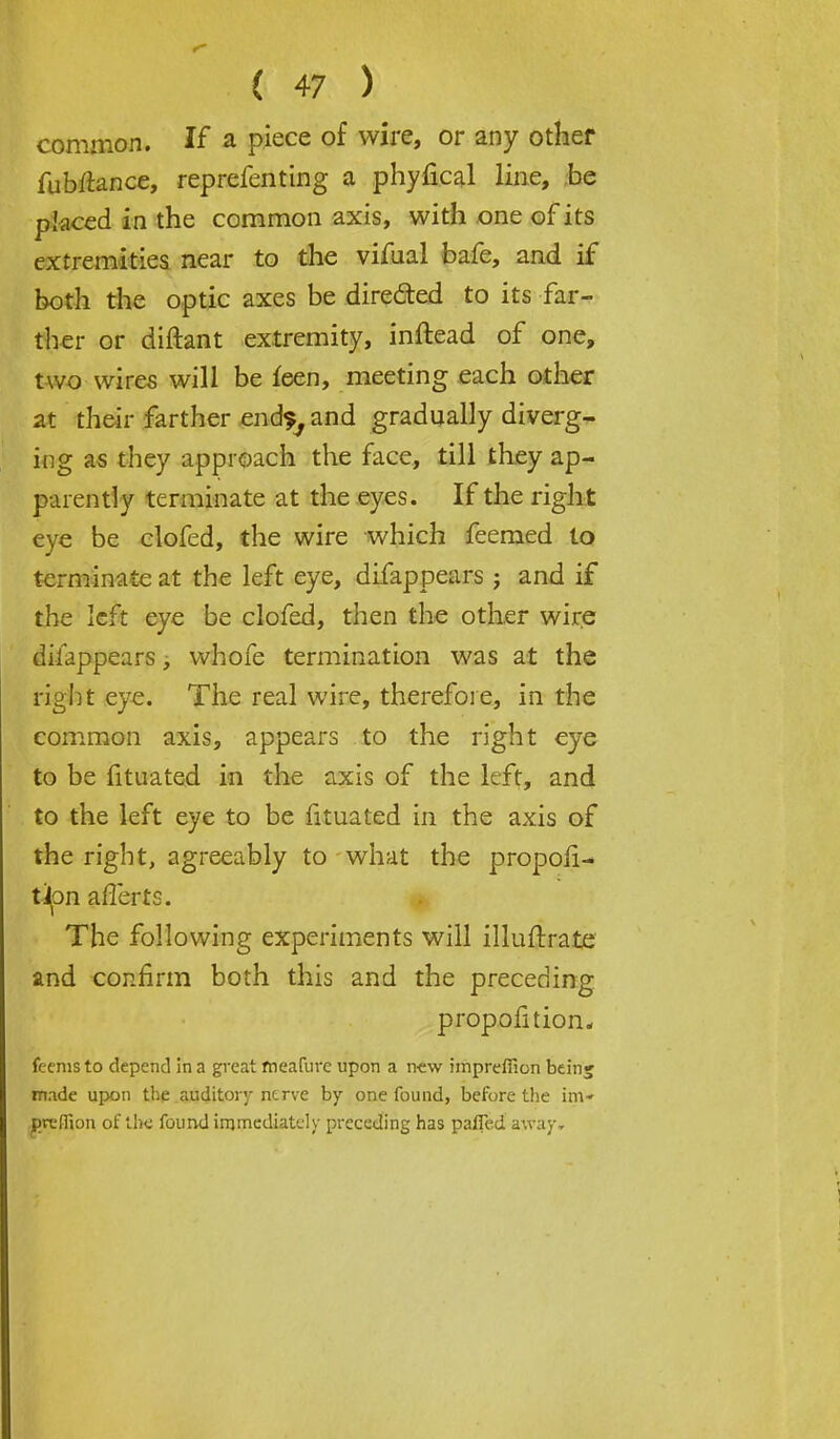 common. If a piece of wire, or any other fubftancc, reprefenting a phyfical line, be placed in the common axis, with one of its extremities near to the vifual bafe, and if both the optic axes be directed to its far- ther or diftant extremity, inftead of one, two wires will be feen, meeting each other at their farther end?, and gradually diverg- ing as they approach the face, till they ap- parently terminate at the eyes. If the right eye be clofed, the wire which feemed to terminate at the left eye, difappears j and if the left eye be clofed, then the other wire difappears, whofe termination was at the right eye. The real wire, therefore, in the common axis, appears to the right eye to be fituated in the axis of the left, and to the left eye to be fituated in the axis of the right, agreeably to what the propoli- t^on afferts. The following experiments will illuftrate and confirm both this and the preceding proportion, feenis to depend in a great meafure upon a new imprefficn bein; made upon the auditory nerve by one found, before the im- prcflion of the found immediately preceding has parTed away.