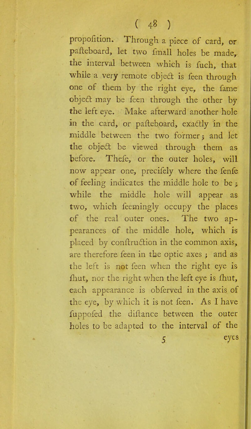 proportion. Through a piece of card, or pafleboard, let two fmall holes be made, the interval between which is fuch, that while a very remote object is feen through one of them by the right eye, the fame object may be feen through the other by the left eye. Make afterward another hole in the card, or pafteboard, exactly in the middle between the two former; and let the object be viewed through them as before. Thefe, or the outer holes, will now appear one, precifely where the fenfe of feeling indicates the middle hole to be while the middle hole will appear as two, which feemingly occupy the places of the real outer ones. The two ap- pearances of the middle hole, which is pkced by contraction in the common axis, are therefore feen in the optic axes ; and as the left is not feen when the right eye is /hut, nor the right when the left eye is fhut, each appearance is obferved in the axis of the eye, by which it is not feen. As I have fuppofed the diftance between the outer holes to be adapted to the interval of the