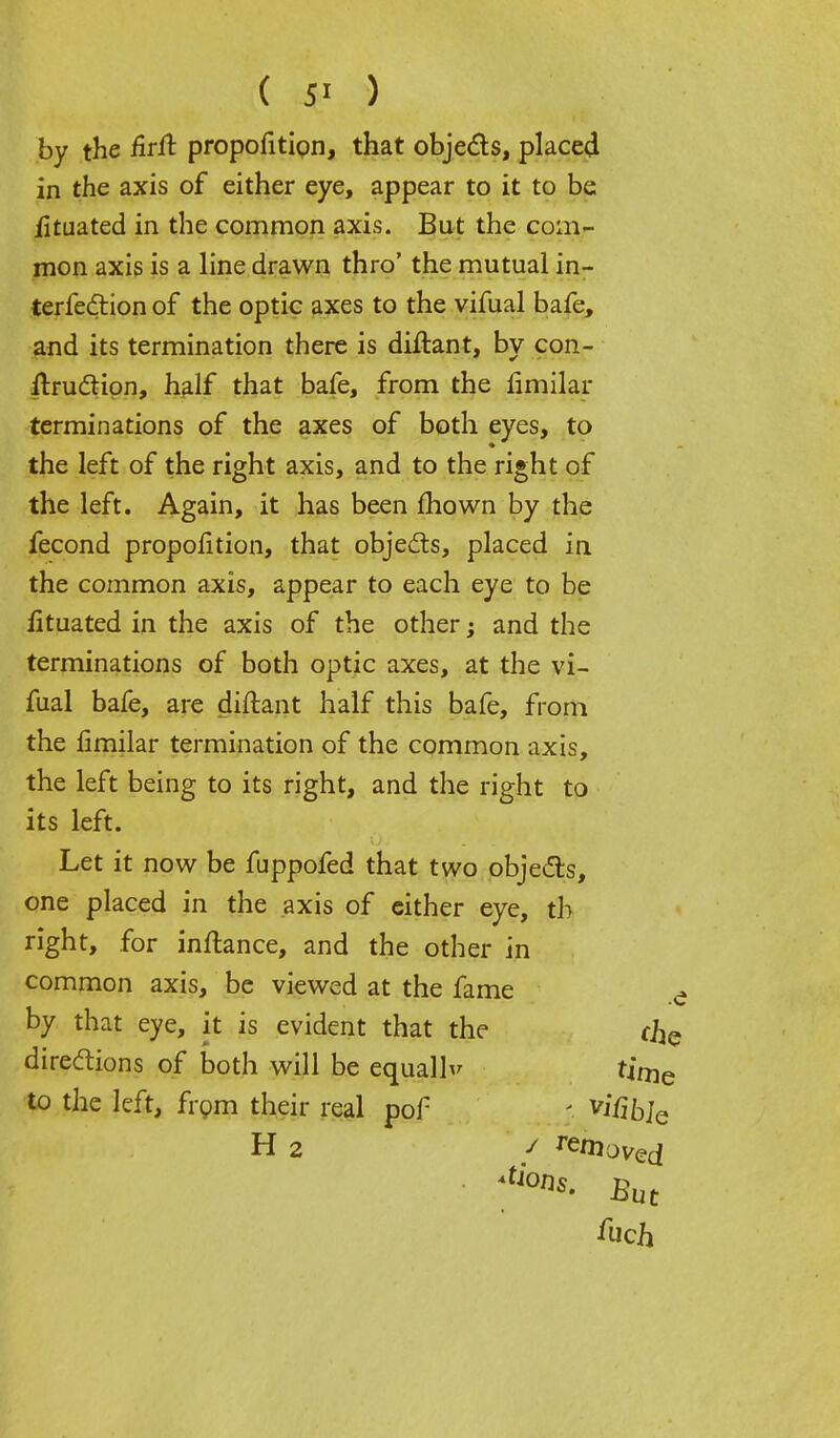 iituated in the common axis. But the com- mon axis is a line drawn thro' the mutual in- terferon of the optic axes to the vifual bafe, and its termination there is diftant, by con- struction, half that bafe, from the fimilar terminations of the axes of both eyes, to the left of the right axis, and to the right of the left. Again, it has been mown by the fecond proportion, that objects, placed in the common axis, appear to each eye to be iituated in the axis of the other; and the terminations of both optic axes, at the vi- fual bafe, are diftant half this bafe, from the fimilar termination of the common axis, the left being to its right, and the right to its left. Let it now be fuppofed that two objects, one placed in the axis of cither eye, th right, for inftance, and the other in common axis, be viewed at the fame ^ by that eye, it is evident that the chc directions of both will be equall to the left, from their real pof V time ; v# bje / amoved H 2