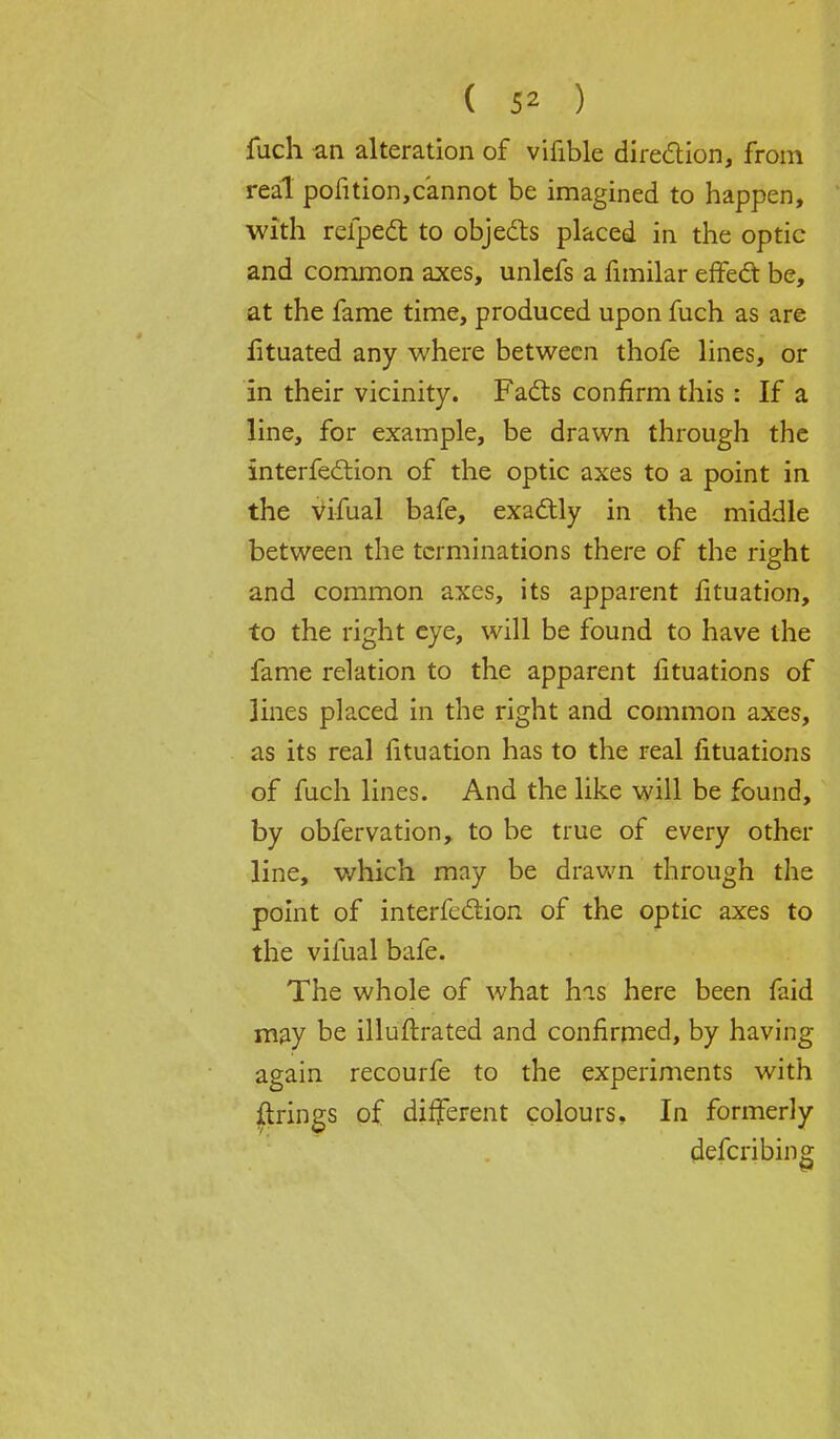 fuch an alteration of vifible direction, from real pofition,cannot be imagined to happen, with refpedt to objects placed in the optic and common axes, unlefs a fimilar effect be, at the fame time, produced upon fuch as are lituated any where between thofe lines, or in their vicinity. Facts confirm this : If a line, for example, be drawn through the interfection of the optic axes to a point in the vifual bafe, exactly in the middle between the terminations there of the right and common axes, its apparent fituation, to the right eye, will be found to have the fame relation to the apparent lituations of lines placed in the right and common axes, as its real fituation has to the real fituations of fuch lines. And the like will be found, by obfervation, to be true of every other line, which may be drawn through the point of interfection of the optic axes to the vifual bafe. The whole of what his here been faid may be illuftrated and confirmed, by having again recourfe to the experiments with firings of different colours. In formerly describing