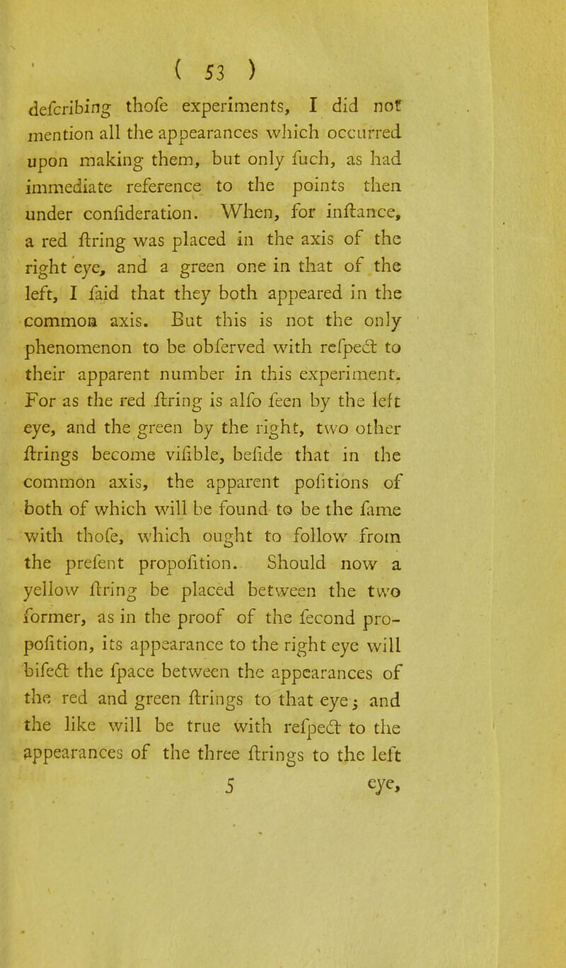 defcribing thofe experiments, I did not mention all the appearances which occurred upon making them, but only fuch, as had immediate reference to the points then under confideration. When, for inflance, a red firing was placed in the axis of the right eye, and a green one in that of the left, I faid that they both appeared in the common axis. But this is not the only phenomenon to be obferved with refpect to their apparent number in this experiment. For as the red firing is alfo feen by the left eye, and the green by the right, two other firings become vifible, belide that in the common axis, the apparent portions of both of which will be found to be the fame with thofe, which oueht to follow from the prefent proportion. Should now a yellow firing be placed between the two former, as in the proof of the fecond pro- portion, its appearance to the right eye will bifect the fpace between the appearances of the red and green firings to that eye -} and the like will be true with refpedt to the appearances of the three firings to the left