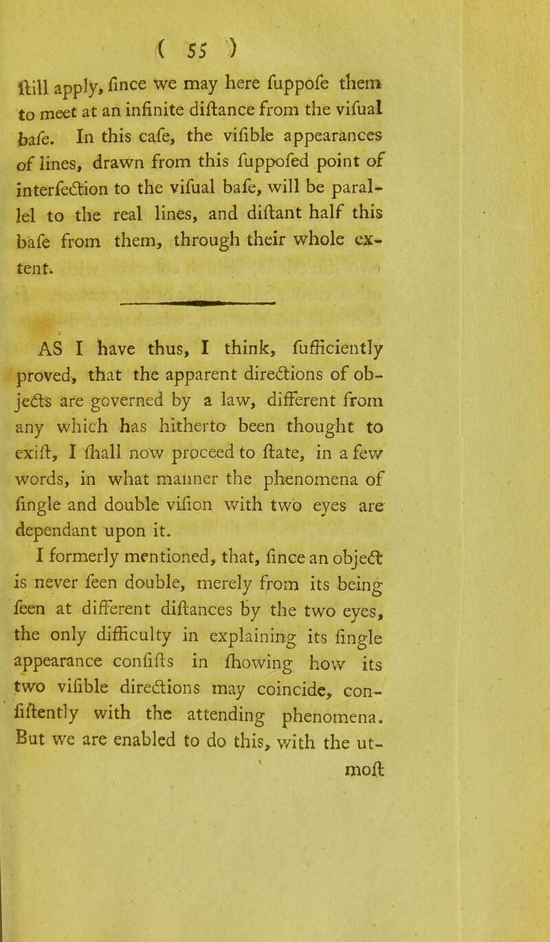 ftill apply, fince we may ^ere fuppofe them to meet at an infinite diftance from the vifual bafe. In this cafe, the vifible appearances of lines, drawn from this fuppofed point of interferon to the vifual bafe, will be paral- lel to the real lines, and diftant half this bafe from them, through their whole ex- tent. AS I have thus, I think, fufflciently proved, that the apparent directions of ob- jects are governed by a law, different from any which has hitherto been thought to exift, I mall now proceed to ftate, in a few words, in what manner the phenomena of (ingle and double vifion with two eyes are dependant upon it. I formerly mentioned, that, fince an object: is never feen double, merely from its being feen at different diftances by the two eyes, the only difficulty in explaining its fingle appearance confifts in mowing how its two vifible directions may coincide, con- fidently with the attending phenomena. But we are enabled to do this, with the ut- moft