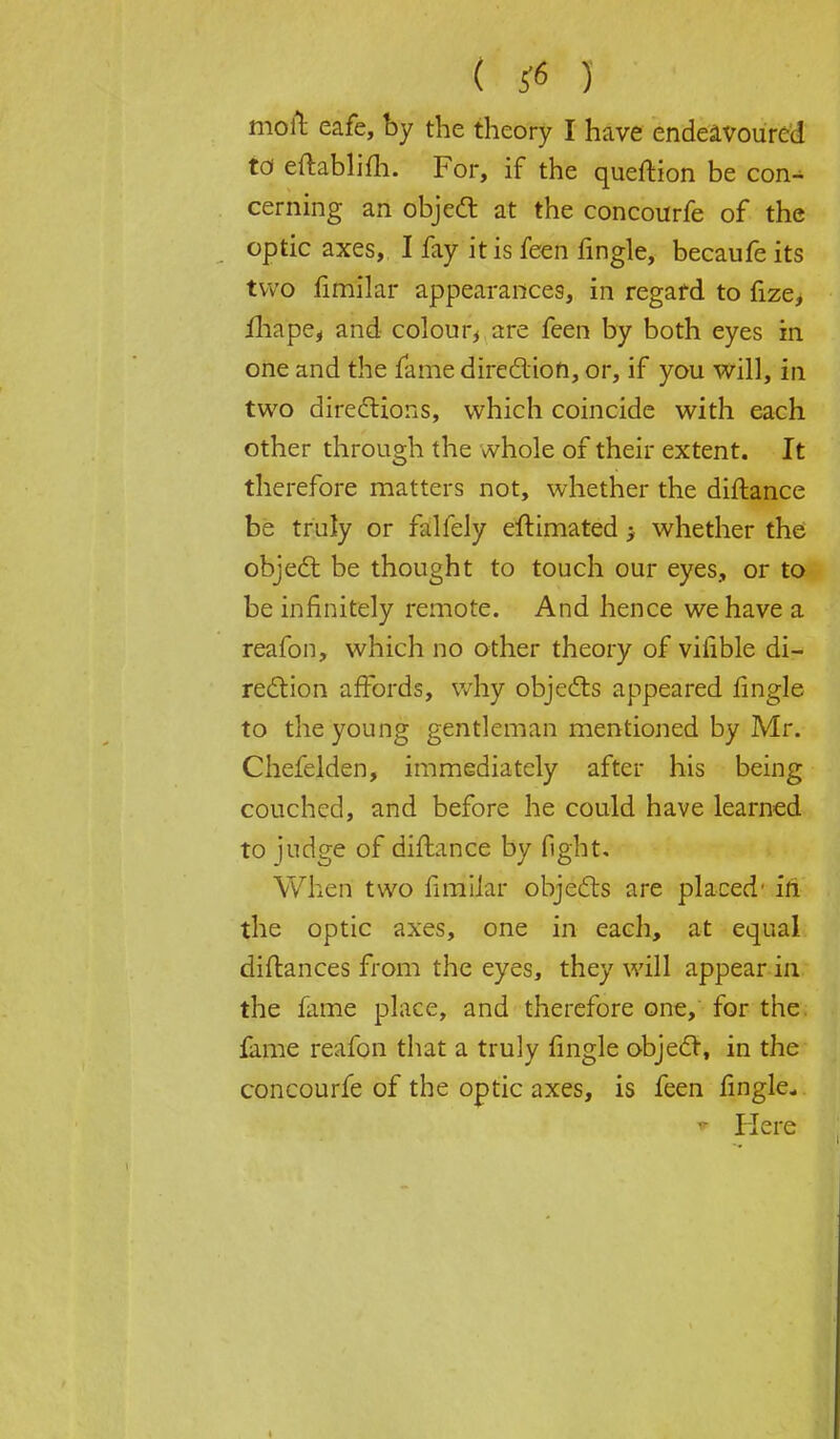 ( S6 J molt eafe, by the theory I have endeavoured to eftablifh. For, if the queftion be con- cerning an object at the concourfe of the optic axes, I fay it is feen fingle, becaufe its two fimilar appearances, in regard to fize> ihape, and colour* are feen by both eyes in one and the fame direction, or, if you will, in two directions, which coincide with each other through the whole of their extent. It therefore matters not, whether the diftance be truly or falfely eftimated ; whether the object be thought to touch our eyes, or to be infinitely remote. And hence we have a reafon, which no other theory of vilible di- rection affords, why objects appeared fingle to the young gentleman mentioned by Mr. Chefelden, immediately after his being couched, and before he could have learned to judge of diftance by fight. When two fimilar objects are placed' in the optic axes, one in each, at equal diftances from the eyes, they will appear in the fame place, and therefore one, for the fame reafon that a truly fingle object, in the concourfe of the optic axes, is feen fingle- * Here