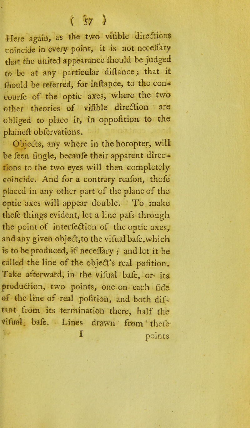 Here again, as the two vifible directions coincide in every point, it is not neceffary that the united appearance mould be judged to be at any particular diftance; that it mould be referred, for inftance, to the con- courfe of the optic axes, where the two other theories of vifible direction are obliged to place it, in oppofition to the plaineft obfervations. Objects, any where in the horopter, will be feen fingle, becaufe their apparent direc- tions to the two eyes will then completely coincide. And for a contrary reafon, thofe placed in any other part of the plane of the optic axes will appear double. To make thefe things evident, let a line pafs through the point of interfection of the optic axes, and any given obje£t,to the vifual bafe,which is to be produced, if necelfary • and let it be called the line of the object's real pofition. Take afterward, in the vifual bafe, or its production, two points, one on each fide of the line of real pofition, and both dif- tant from its termination there, half the Vifiial. bafe. Lines drawn from1 thefe I points