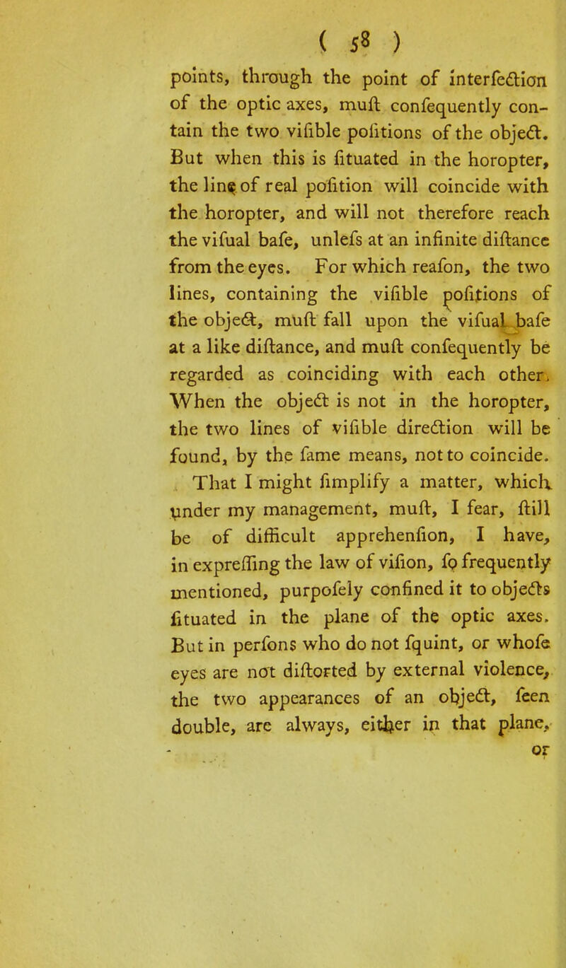( 5« ) points, through the point of interferon of the optic axes, muft confequently con- tain the two vifible politions of the object. But when this is fituated in the horopter, thelin^of real petition will coincide with the horopter, and will not therefore reach the vifual bafe, unlefs at an infinite diftance from the eyes. For which reafon, the two lines, containing the vifible oofitions of the object, rauft fall upon the vifuai.bafe at a like diftance, and muft confequently be regarded as coinciding with each other. When the objecl: is not in the horopter, the two lines of vifible direction will be found, by the fame means, not to coincide. That I might fimplify a matter, which, under my management, muft, I fear, ftill be of difficult apprehenfion, I have, in expreffing the law of vifion, fo frequently mentioned, purpofely confined it to objects fituated in the plane of the optic axes. But in perfons who do not fquint, or whofe eyes are not diftorted by external violence, the two appearances of an object:, feen double, are always, either in that plane, or