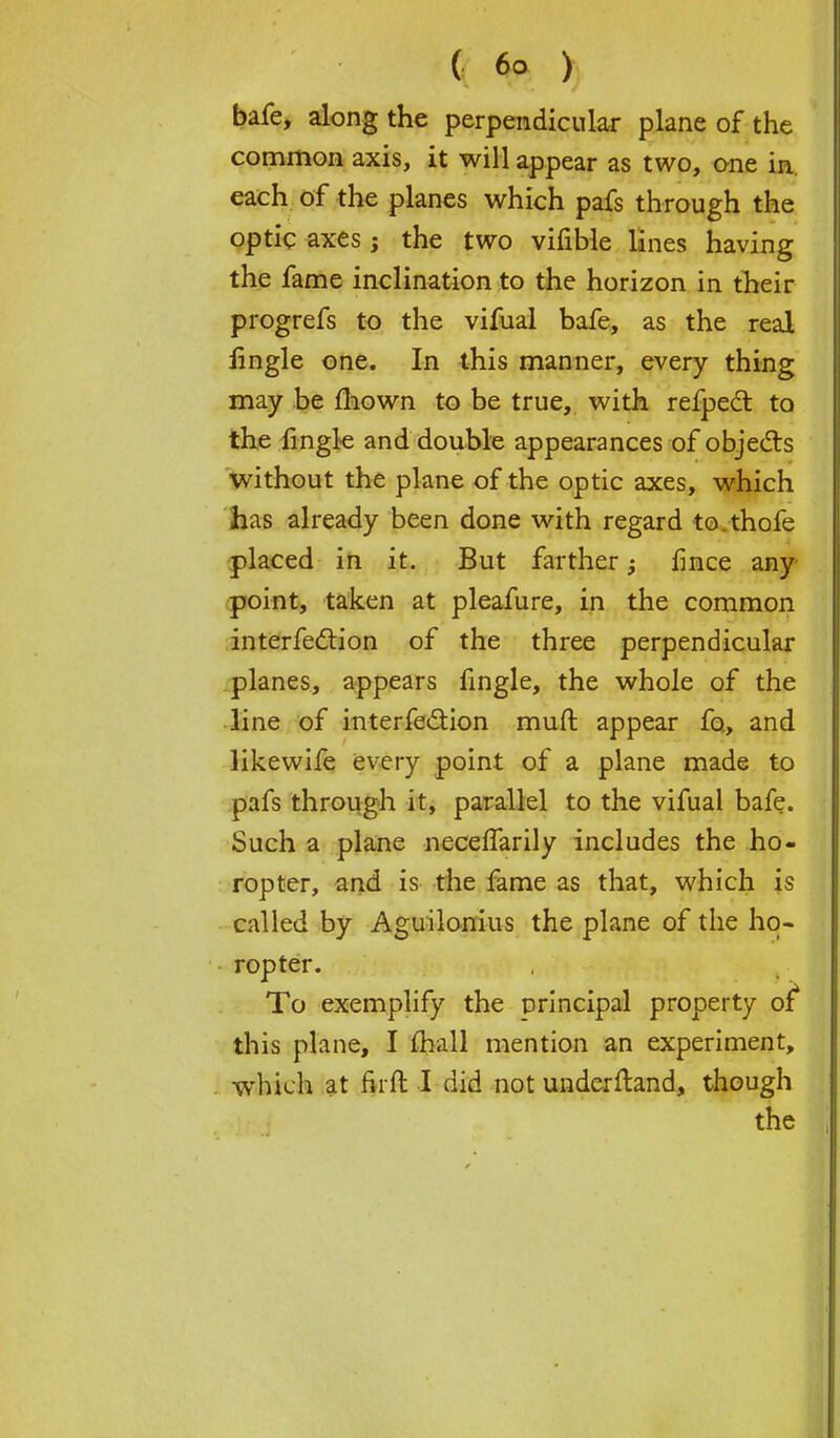bafe, along the perpendicular plane of the common axis, it will appear as two, one in each of the planes which pafs through the optic axes; the two vifible lines having the fame inclination to the horizon in their progrefs to the vifual bafe, as the real fingle one. In this manner, every thing may be mown to be true, with refpect to the fingle and double appearances of objects without the plane of the optic axes, which has already been done with regard to.thofe placed in it. But farther; fince any point, taken at pleafure, in the common interferon of the three perpendicular planes, appears fingle, the whole of the line of interfe&ion muft appear fo, and likewife every point of a plane made to pafs through it, parallel to the vifual bafe. Such a plane neceffarily includes the ho- ropter, and is the fame as that, which is called by Aguilonius the plane of the ho- ropter. To exemplify the principal property of* this plane, I mail mention an experiment, which at firft I did not underftand, though the