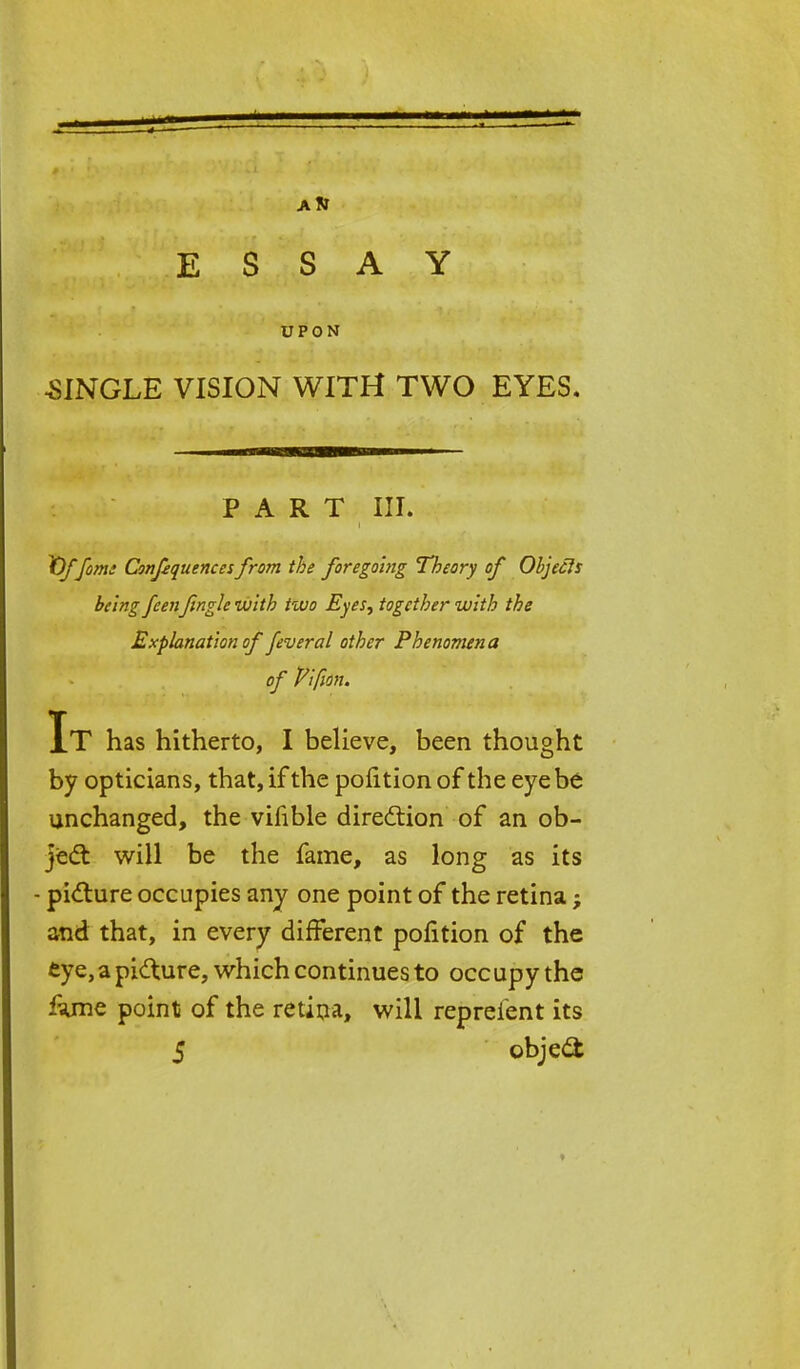 ESSAY UPON •SINGLE VISION WITH TWO EYES. PART III. lOffome Consequences from the foregoing Theory of Objefis being feenJingle with two Eyes, together with the Explanation of fever al other Phenomena of Vifion. It has hitherto, I believe, been thought by opticians, that, if the pofition of the eye be unchanged, the vifible direction of an ob- ject will be the fame, as long as its - picture occupies any one point of the retina; and that, in every different pofition of the eye, a picture, which continues to occupy the fujme point of the retina, will repreient its