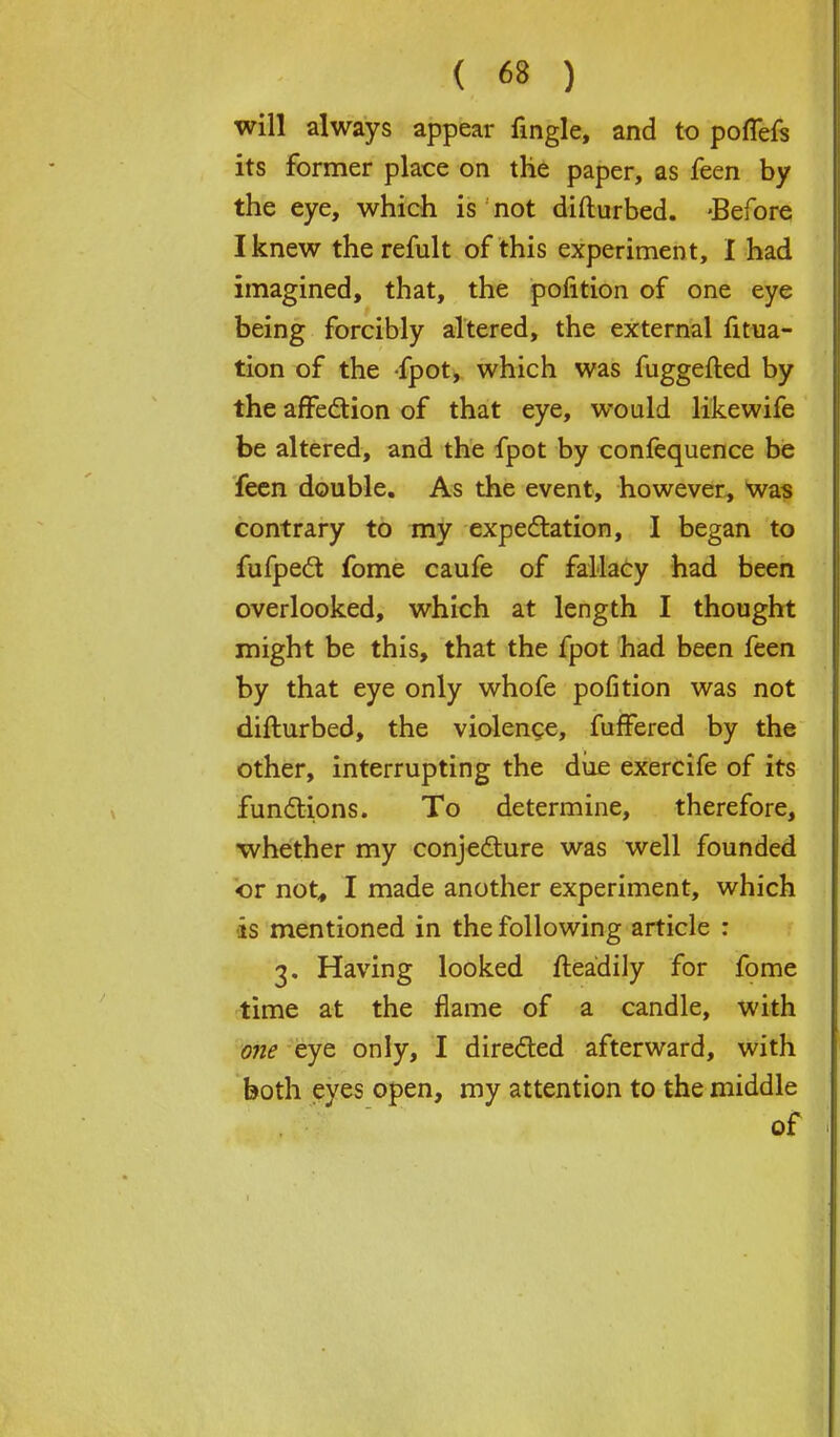 will always appear fingle, and to poffefs its former place on the paper, as feen by the eye, which is not difturbed. -Before I knew therefult of this experiment, I had imagined, that, the pofition of one eye being forcibly altered, the external fitua- tion of the fpot, which was fuggefted by the affection of that eye, would likewife be altered, and the fpot by confequence be feen double. As the event, however, was contrary to my expectation, I began to fufpect fome caufe of fallacy had been overlooked, which at length I thought might be this, that the fpot had been feen by that eye only whofe pofition was not difturbed, the violence, fuffered by the other, interrupting the due exercife of its functions. To determine, therefore, whether my conjecture was well founded or not, I made another experiment, which •is mentioned in the following article : 3. Having looked fteadily for fome time at the flame of a candle, with one eye only, I directed afterward, with both eyes open, my attention to the middle of