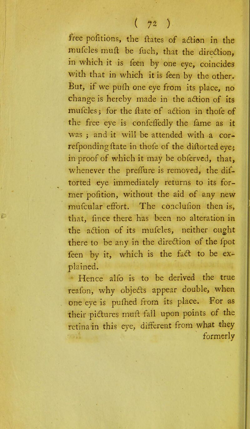 ( 7* ) free pofitions, the ftates of action in the mufcles muft be fuch, that the direction, in which it is feen by one eye, coincides with that in which it is feen by the other. But, if we pufh one eye from its place, no change is hereby made in the action of its mufcles; for the ftate of action in thofe of the free eye is confeffedly the fame as it was ; and it will be attended with a cor- refpondingftate in thofe of the diftorted eye; in proof of which it may be obfervcd, that, whenever the preffure is removed, the dif- torted eye immediately returns to its for- mer pofition, without the aid of any new mufcular effort. The conclufion then is, that, fince there has been no alteration in the action of its mufcles, neither ought there to be any in the direction of the fpot feen by it, which is the fact to be ex- plained. Hence alfo is to be derived the true reafon, why objects appear double, when one eye is pufhed from its place. For as their pictures muft fall upon points of the retina in this eye, different from what they formerly