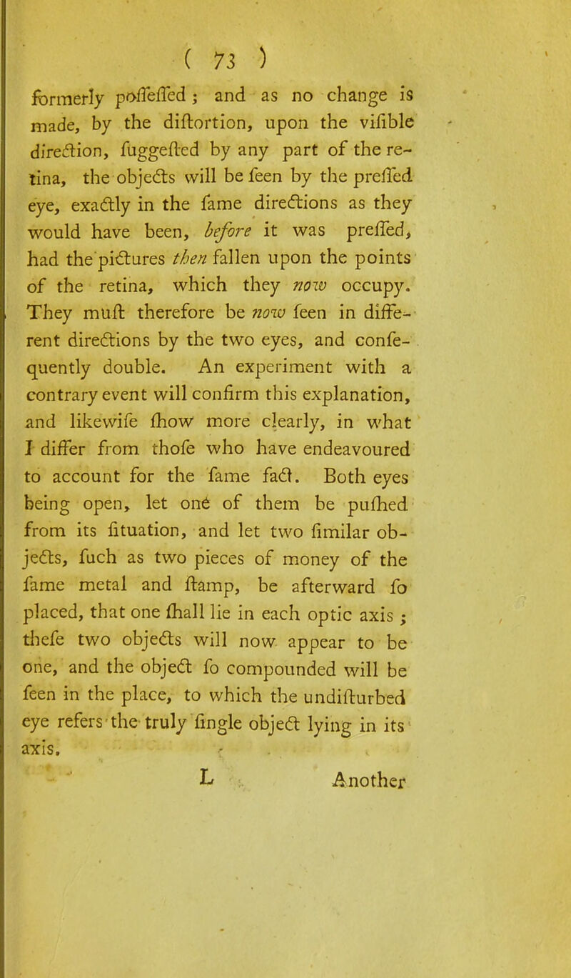 formerly poffeffed ; and as no change is made, by the diftortion, upon the vifible direction, fuggefted by any part of the re- tina, the objects will be feen by the prefled eye, exactly in the fame directions as they would have been, before it was prefled, had the pictures //^fallen upon the points of the retina, which they now occupy. They muft therefore be now feen in diffe- rent directions by the two eyes, and confe- quently double. An experiment with a contrary event will confirm this explanation, and likevvife mow more clearly, in what I differ from thofe who have endeavoured to account for the fame fact. Both eyes being open, let out of them be pufhed from its fituation, and let two fimilar ob- jects, fuch as two pieces of money of the fame metal and ftamp, be afterward fo placed, that one mall lie in each optic axis; thefe two objects will now appear to be one, and the object fo compounded will be feen in the place, to which the undifturbed eye refers the truly Tingle object lying in its axis. L Another