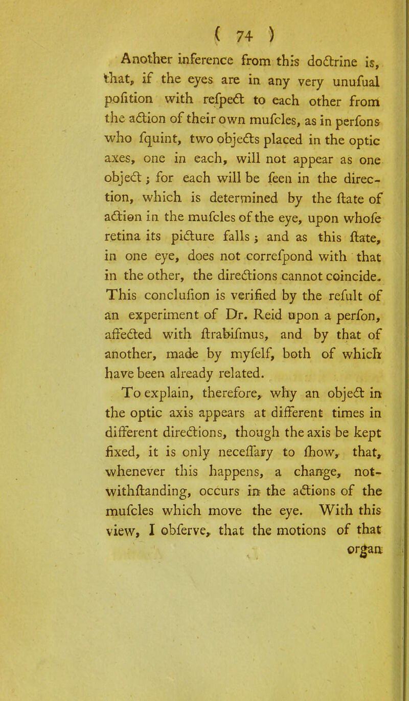 Another inference from this doctrine is, that, if the eyes are in any very unufual pofition with refpect to each other from the action of their own mufcles, as in perfons who fquint, two objects placed in the optic axes, one in each, will not appear as one object; for each will be feen in the direc- tion, which is determined by the ftate of action in the mufcles of the eye, upon whofe retina its picture falls; and as this ftate, in one eye, does not correfpond with that in the other, the directions cannot coincide. This conclufion is verified by the refult of an experiment of Dr. Reid upon a perfon, affected with ftrabifmus, and by that of another, made by myfelf, both of which have been already related. To explain, therefore, why an object in the optic axis appears at different times in different directions, though the axis be kept fixed, it is only necefTaFy to mow, that, whenever this happens, a change, not- withftanding, occurs in the actions of the mufcles which move the eye. With this view, I obferve, that the motions of that organ