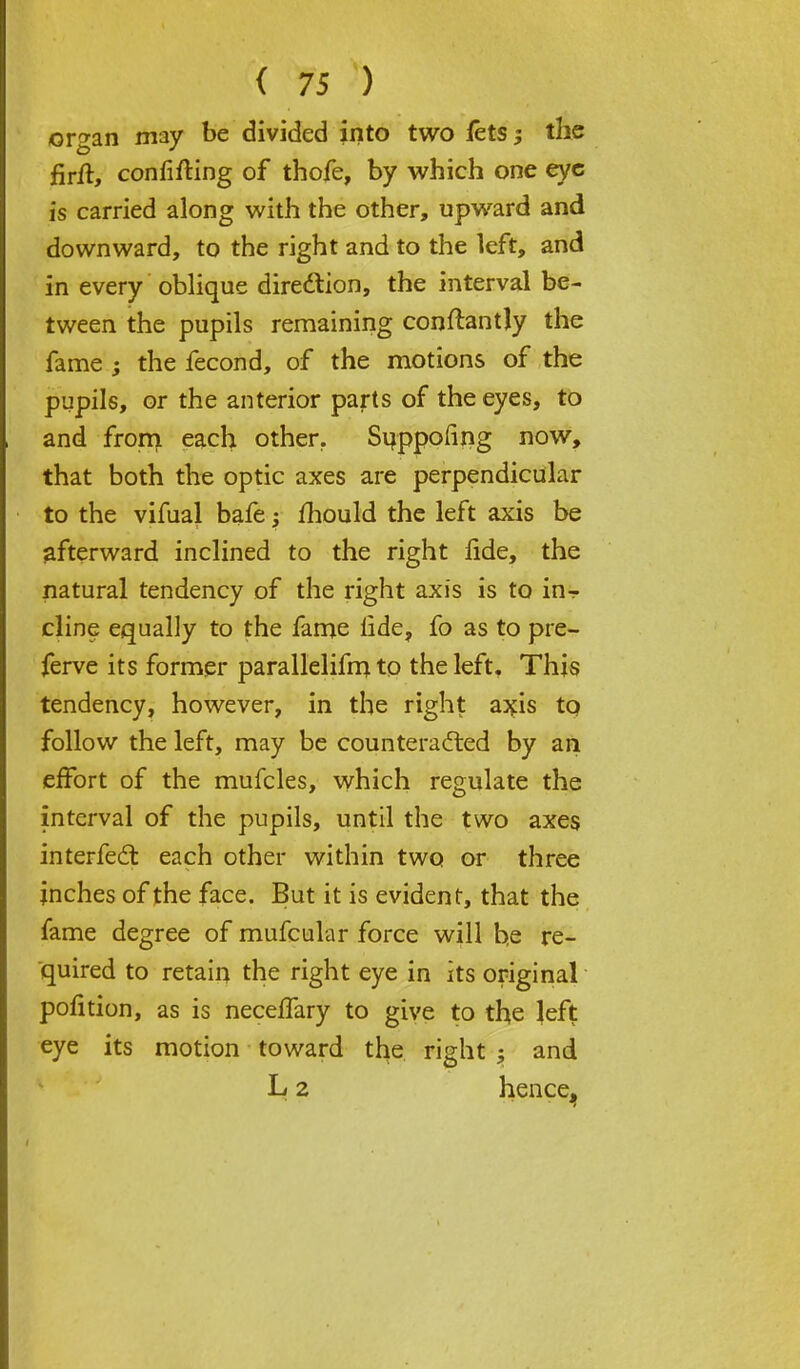 organ may be divided into two lets the firft, confirming of thofe, by which one eye is carried along with the other, upward and downward, to the right and to the left, and in every oblique dire&ion, the interval be- tween the pupils remaining conftantly the fame ; the fecond, of the motions of the pupils, or the anterior parts of the eyes, to and from each other. Suppofing now, that both the optic axes are perpendicular to the vifual bafe; mould the left axis be afterward inclined to the right lide, the natural tendency of the right axis is to in- cline equally to the fame lide, fo as to pre- ferve its former parallelifm to the left. This tendency, however, in the right axis to follow the left, may be counteracted by an effort of the mufcles, which regulate the interval of the pupils, until the two axes interfeel: each other within two or three inches of the face. But it is evident, that the fame degree of mufcular force will be re- quired to retain the right eye in its original pofition, as is necelfary to give to the left eye its motion toward the right j and L 2 hence^