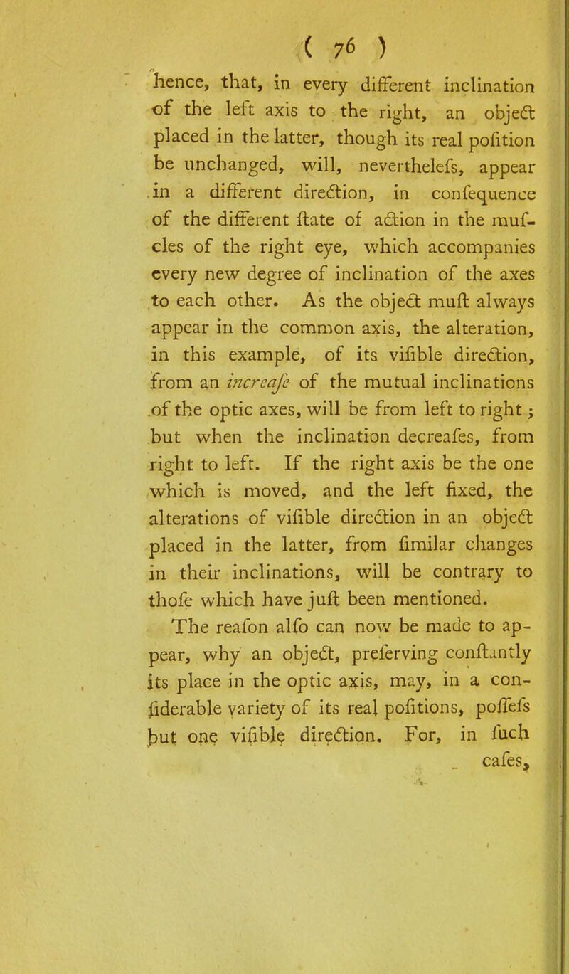 hence, that, in every different inclination of the left axis to the right, an object placed in the latter, though its real pofition be unchanged, will, neverthelefs, appear .in a different direction, in confequence of the different ftate of action in the rauf- cles of the right eye, which accompanies every new degree of inclination of the axes to each other. As the object mull always appear in the common axis, the alteration, in this example, of its vifible direction, from an increafe of the mutual inclinations of the optic axes, will be from left to right; but when the inclination decreafes, from right to left. If the right axis be the one which is moved, and the left fixed, the alterations of vifible direction in an object placed in the latter, from fimilar changes in their inclinations, will be contrary to thofe which have juft been mentioned. The reafon alfo can now be made to ap- pear, why an object, preferving constantly its place in the optic axis, may, in a con- siderable variety of its real pofitions, poffefs but one vifible direction. For, in fuch cafes,