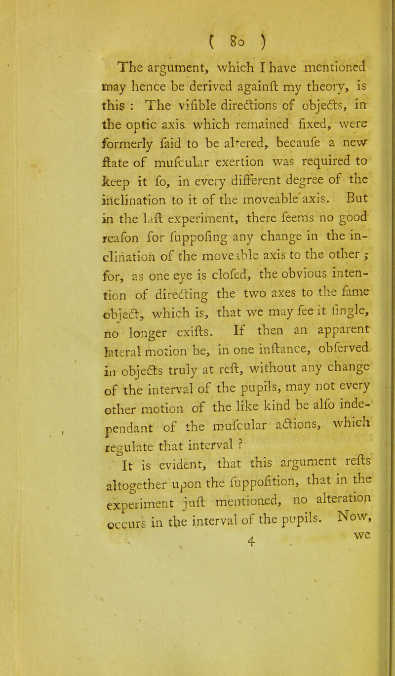 The argument, which I have mentioned may hence be derived againft my theory, is this : The vifible directions of objects, in the optic axis which remained fixed, were formerly faid to be altered, becaufe a new ftate of mufcular exertion was required to keep it fo, in every different degree of the inclination to it of the moveable axis. But in the laffc experiment, there feems no good reafon for fuppofing any change in the in- clination of the moveable axis to the other ; for, as one eye is clofed, the obvious inten- tion of directing the two axes to the fame object, which is, that we may fee it lingle, no longer exifts. If then an apparent lateral motion be, in one inftance, obferved in objects truly at reft, without any change of the interval of the pupils, may not every other motion of the like kind be alfo inde- pendant of the mufcular actions, which regulate that interval ? It is evident, that this argument refts altogether upon the fuppofition, that in the experiment juft mentioned, no alteration occurs in tfce interval of the pupils. Now,