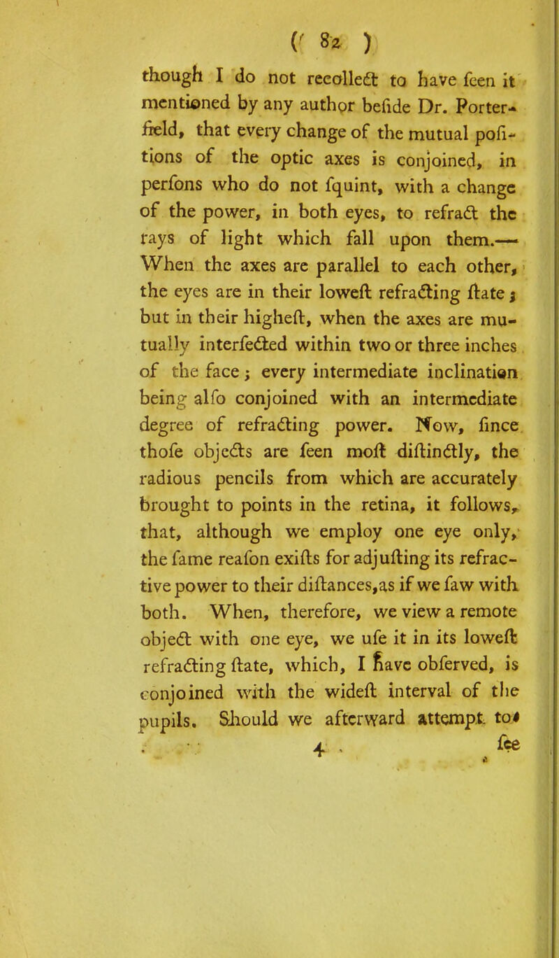 though I do not recollect to have feen it mentioned by any author befide Dr. Porter- field, that every change of the mutual pofi- tions of the optic axes is conjoined, in perfons who do not fquint, with a change of the power, in both eyes, to refract the rays of light which fall upon them.— When the axes are parallel to each other, the eyes are in their loweft refracting ftate j but in their higheft, when the axes are mu- tually interfered within two or three inches of the face; every intermediate inclination being alfo conjoined with an intermediate degree of refracting power. Now, fince thofe objects are feen moll diftinctly, the radious pencils from which are accurately brought to points in the retina, it follows^ that, although we employ one eye only, the fame reafon exifts for adjufting its refrac- tive power to their diftances,as if we faw with both. When, therefore, we view a remote object with one eye, we ufe it in its loweft refracting ftate, which, I nave obferved, is conjoined with the wideft interval of the pupils. Should we afterward attempt. toi