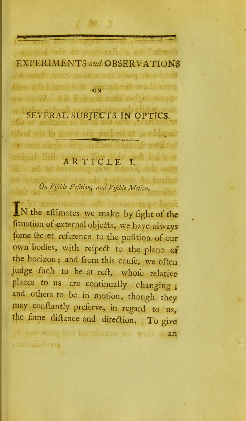 EXPERIMENTS and OBSERVATIONS ON SEVERAL SUBJECTS IN OPTICS. ARTICLE I. Qn Vifible Pofition, and Vifible Motion. Jn the eftimates we make by fight of the fituation of external objects, we have always fome fecret reference to the pofition of our own bodies, with refped to the plane of the horizon; and from this caufe, we often judge fuch to be at reft, whofe relative places to us are continually changing ; and others to be in motion, though they may conftantly preferve, in regard to us, the fame diftance and direction. To give an