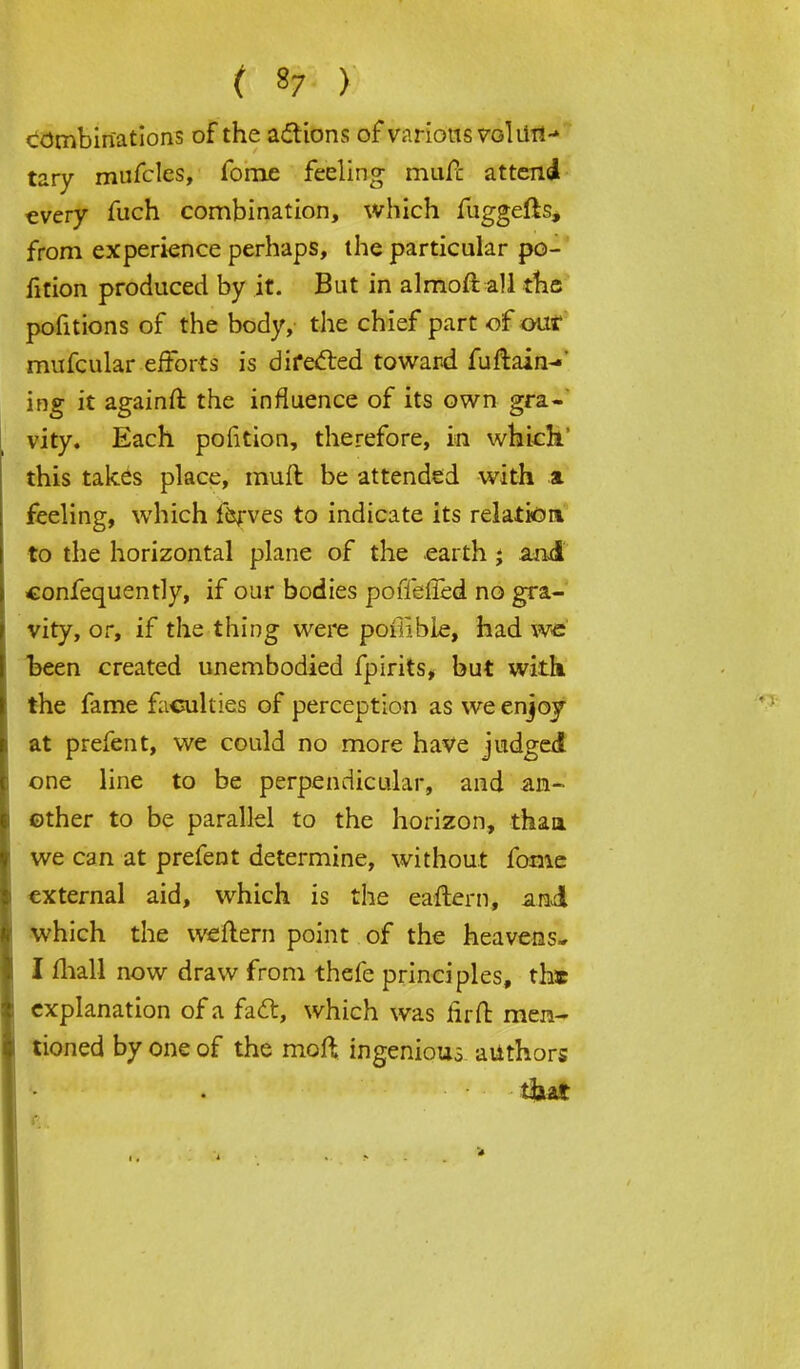 ( »7 ) combinations of the actions of various vol UH- tary rnufcles, fome feeling- mufc attend every fuch combination, which fuggefts, from experience perhaps, the particular po- rtion produced by it. But in almoft all the pofitions of the body, the chief part of our mufcular efforts is directed toward fuftain-' ing it againft the influence of its own gra-' vity. Each polition, therefore, in which this takes place, muft be attended with a feeling, which ferves to indicate its relation to the horizontal plane of the earth j and confequently, if our bodies poffelled no gra- vity, or, if the thing were poilible, had we' been created unembodied fpirits, but with the fame faculties of perception as we enjoy at prefent, we could no more have judged one line to be perpendicular, and an- other to be parallel to the horizon, than we can at prefent determine, without fome external aid, which is the eaftern, and which the weflem point of the heavens- I fhall now draw from thefe principles, the explanation of a fadt, which was firfb men- tioned by one of the moft ingenious authors t&at