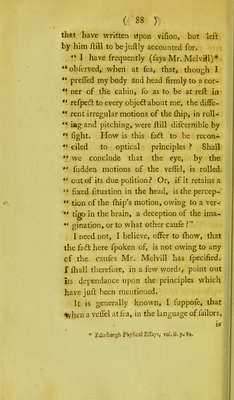 that have written upon virion, but left by him ftill to be juftly accounted for. J! I have frequently (fays Mr. MelviJl)* •kobferved, when at fea, that; though I  preffed my body and head firmly to a cor-  ner of the cabin> fo as to be at reft in '•! refpecl: to every objecl:about me, the diffe- *i rent irregular motions of the {hip, in roll- '* iag and pitching, were ftill difcernible by  fight. How is this fact to be recon- *f ciled to optical principles ? Shall  we conclude that the eye, by the *c fudden motions of the veffel, is rolled V outdf its due pofition.? Or, if it retains a <f fixed fituation in the head, is the percep- tion of the (hip's motion, owing to a ver- ** tigo in the brain, a deception of the ima- gination, or to what other caufe Y* I need not, I believe, offer to mow, that the fadl here fpoken of, is not owing to any cf the caufcs Mr. Melvill has fpecified. I fhall therefore, in a few words* point out its dependance upon the principles which have juffc been mentioned. It is generally known, I fuppofe, that tyhen a veffel at fea, in the language of failors, is * Edinburgh PhyficalEflays,' vol. ii. p. 87.