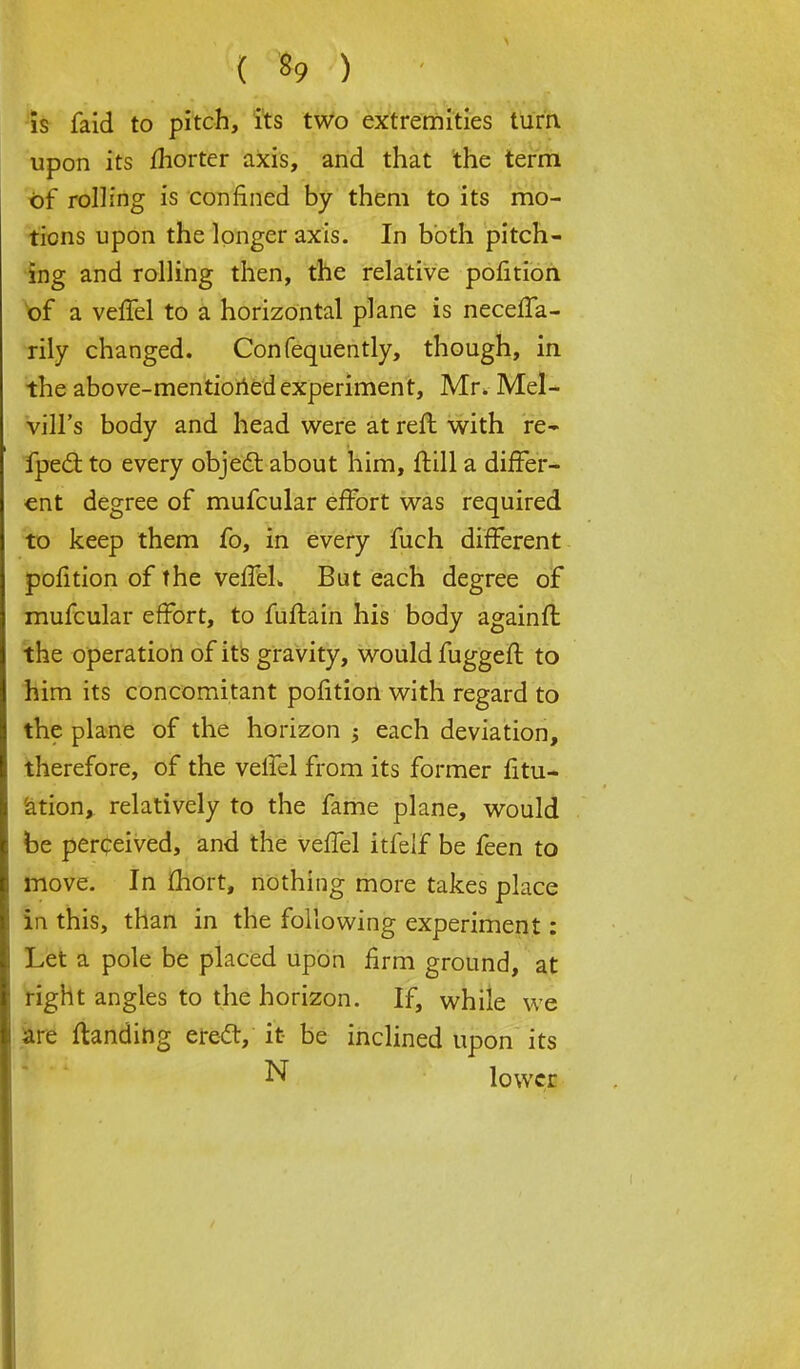 is faid to pitch, its two extremities turn, upon its fhorter axis, and that the term of rolling is confined by them to its mo- tions upon the longer axis. In both pitch- ing and rolling then, the relative portion of a verTel to a horizontal plane is necefla- rily changed. Confequently, though, in the above-mentioned experiment, Mr. Mel- vill's body and head were at refl with re- fpect to every object about him, jftill a differ- ent degree of mufcular effort was required to keep them fo, in every fuch different pofition of the vefTel. But each degree of mufcular effort, to fuffain his body againft the operation of its gravity, would fuggeft to him its concomitant pofition with regard to the plane of the horizon $ each deviation, therefore, of the veifel from its former fili- ation, relatively to the fame plane, would fee perceived, and the veffel itfeif be feen to move. In fhort, nothing more takes place in this, than in the following experiment: Let a pole be placed upon firm ground, at right angles to the horizon. If, while we are {landing erect, it- be inclined upon its N lower